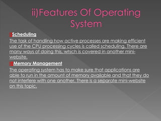 I]Scheduling
The task of handling how active processes are making efficient
use of the CPU processing cycles is called scheduling. There are
many ways of doing this, which is covered in another mini-
website.
II]Memory Management
The operating system has to make sure that applications are
able to run in the amount of memory available and that they do
not interfere with one another. There is a separate mini-website
on this topic.
 
