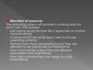 III]Allocation of resources
The operating system will provide a working area for
each user. This includes-
 Disk space quota for their files ( especially on shared
network drives)
 A personal GUI set up for each user (multi-user
operating systems)
 Perhaps how many processing cycles they are
allowed to use (especially on mainframe)
 How much printer output they are allowed
(networked and mainframe)
 How high a priority they can assign to a job
(mainframe)
 