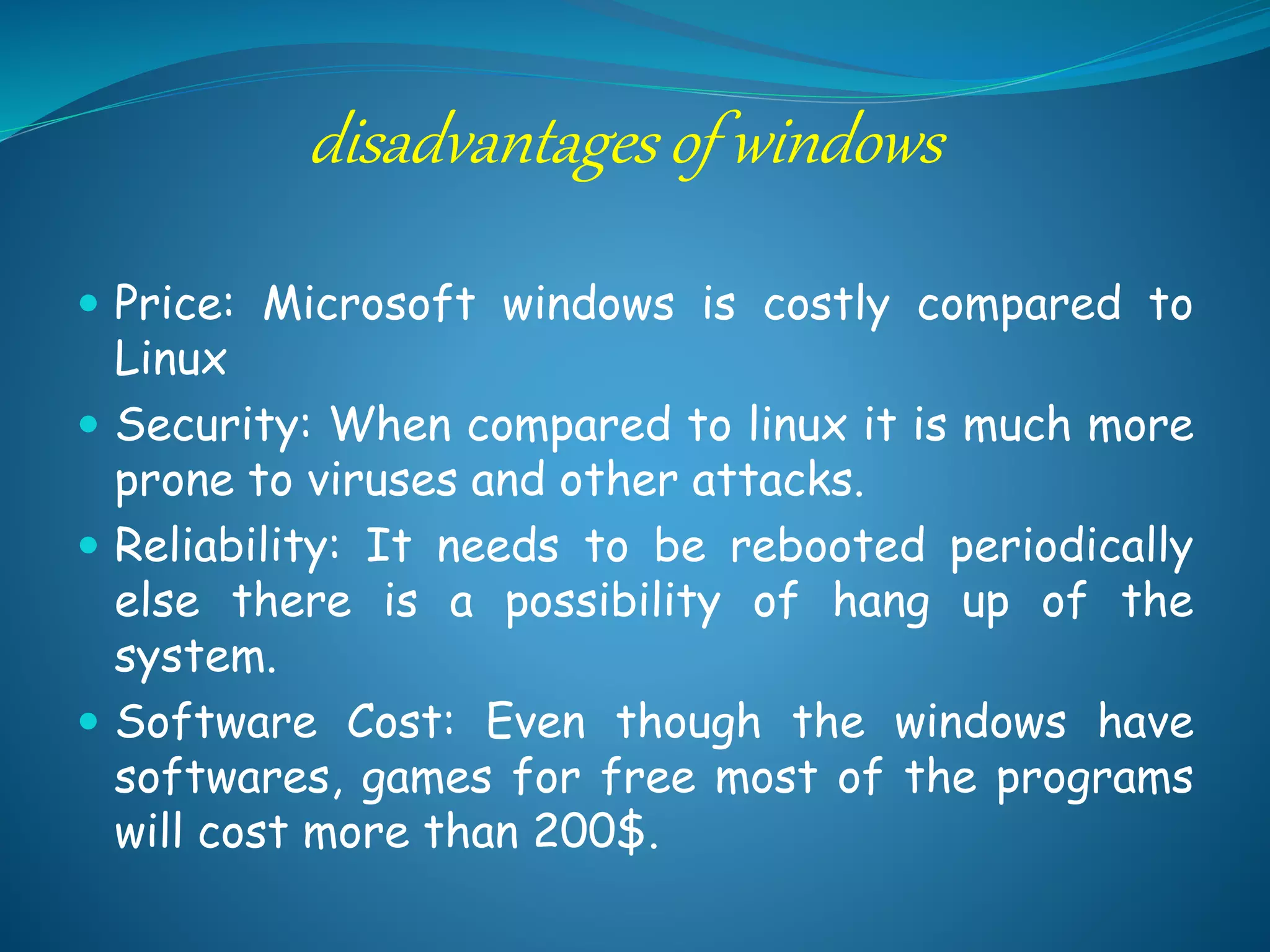 disadvantages of windows
 Price: Microsoft windows is costly compared to
Linux
 Security: When compared to linux it is much more
prone to viruses and other attacks.
 Reliability: It needs to be rebooted periodically
else there is a possibility of hang up of the
system.
 Software Cost: Even though the windows have
softwares, games for free most of the programs
will cost more than 200$.
 