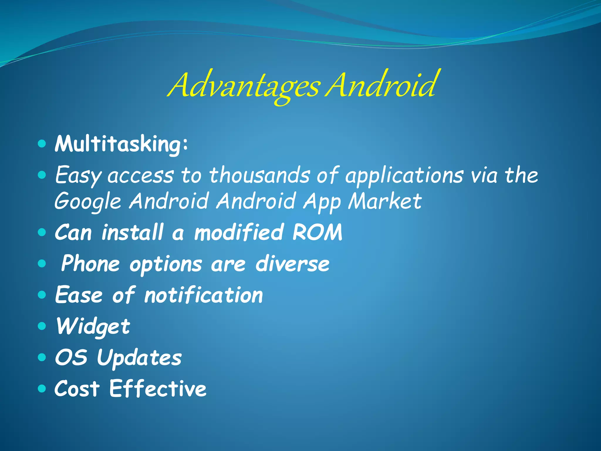 Advantages Android
 Multitasking:
 Easy access to thousands of applications via the
Google Android Android App Market
 Can install a modified ROM
 Phone options are diverse
 Ease of notification
 Widget
 OS Updates
 Cost Effective
 