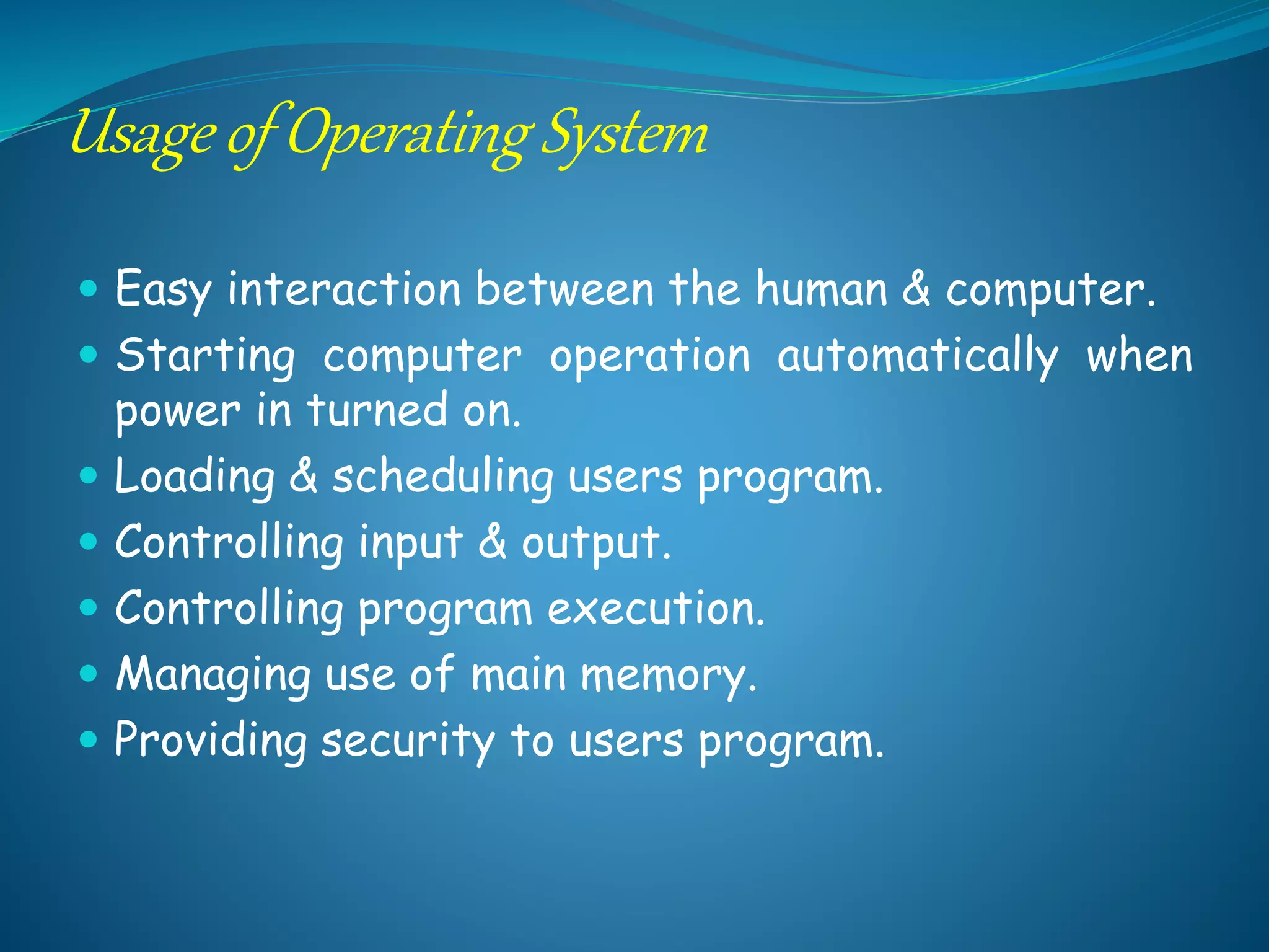 Usage of Operating System
 Easy interaction between the human & computer.
 Starting computer operation automatically when
power in turned on.
 Loading & scheduling users program.
 Controlling input & output.
 Controlling program execution.
 Managing use of main memory.
 Providing security to users program.
 