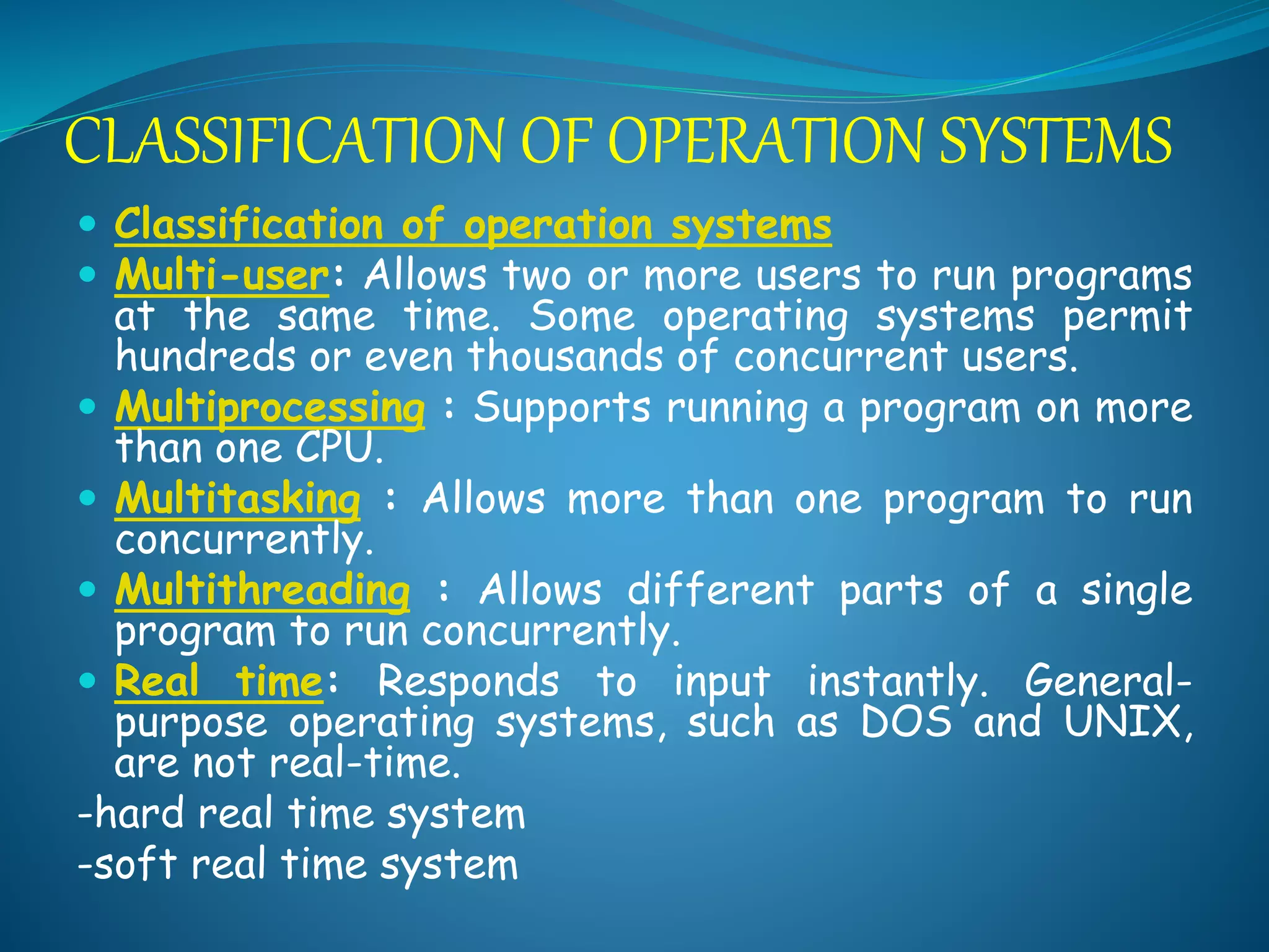  Classification of operation systems
 Multi-user: Allows two or more users to run programs
at the same time. Some operating systems permit
hundreds or even thousands of concurrent users.
 Multiprocessing : Supports running a program on more
than one CPU.
 Multitasking : Allows more than one program to run
concurrently.
 Multithreading : Allows different parts of a single
program to run concurrently.
 Real time: Responds to input instantly. General-
purpose operating systems, such as DOS and UNIX,
are not real-time.
-hard real time system
-soft real time system
CLASSIFICATION OF OPERATION SYSTEMS
 