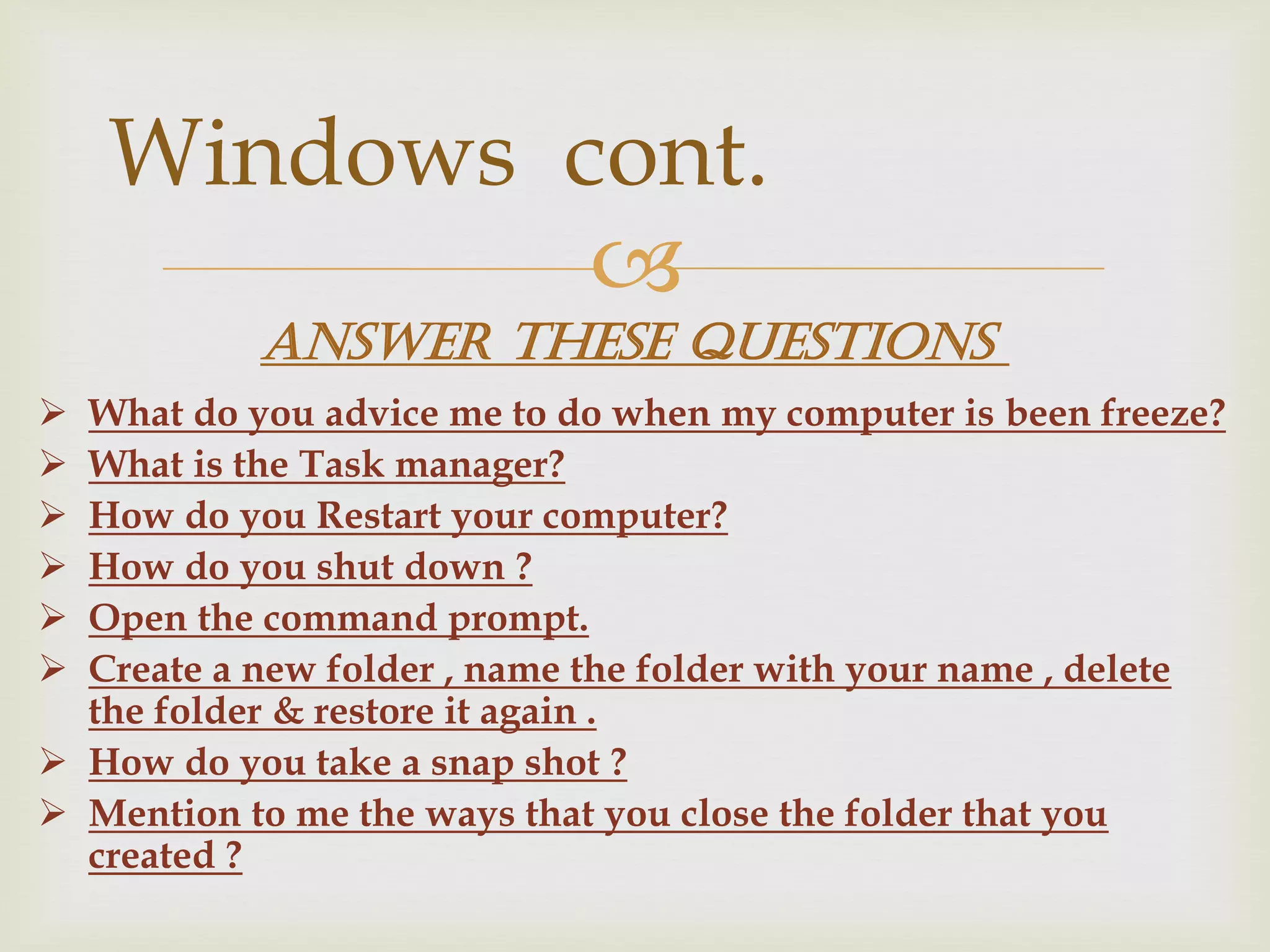
 What do you advice me to do when my computer is been freeze?
 What is the Task manager?
 How do you Restart your computer?
 How do you shut down ?
 Open the command prompt.
 Create a new folder , name the folder with your name , delete
the folder & restore it again .
 How do you take a snap shot ?
 Mention to me the ways that you close the folder that you
created ?
Windows cont.
Answer these questions
 