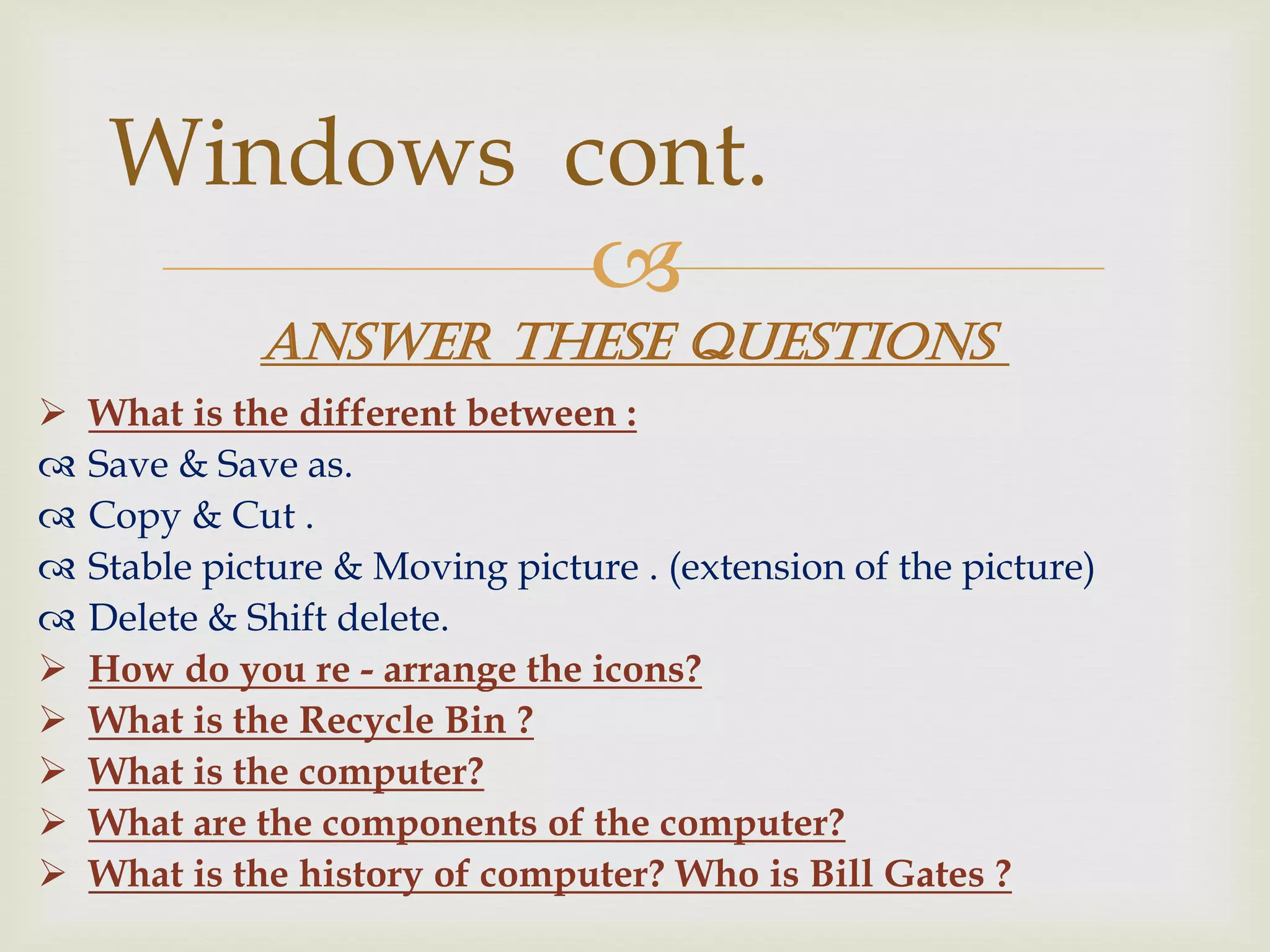 
 What is the different between :
 Save & Save as.
 Copy & Cut .
 Stable picture & Moving picture . (extension of the picture)
 Delete & Shift delete.
 How do you re - arrange the icons?
 What is the Recycle Bin ?
 What is the computer?
 What are the components of the computer?
 What is the history of computer? Who is Bill Gates ?
Windows cont.
Answer these questions
 