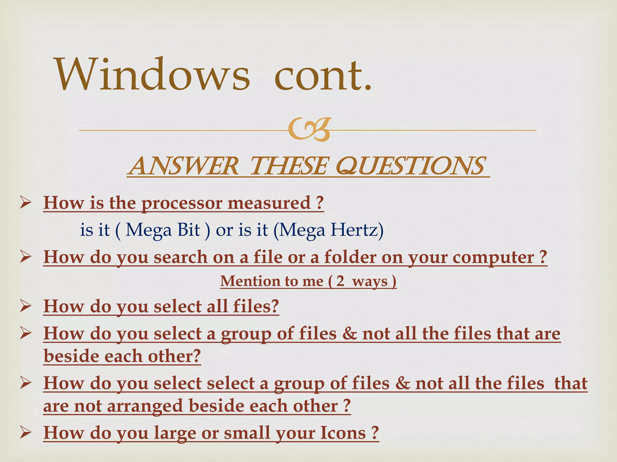 
 How is the processor measured ?
is it ( Mega Bit ) or is it (Mega Hertz)
 How do you search on a file or a folder on your computer ?
Mention to me ( 2 ways )
 How do you select all files?
 How do you select a group of files & not all the files that are
beside each other?
 How do you select select a group of files & not all the files that
are not arranged beside each other ?
 How do you large or small your Icons ?
Windows cont.
Answer these questions
 