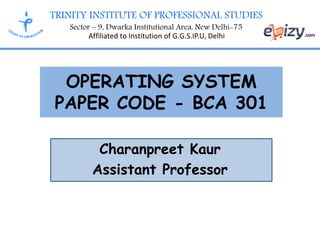 TRINITY INSTITUTE OF PROFESSIONAL STUDIES
Sector – 9, Dwarka Institutional Area, New Delhi-75
Affiliated to Institution of G.G.S.IP.U, Delhi
OPERATING SYSTEM
PAPER CODE - BCA 301
Charanpreet Kaur
Assistant Professor
 