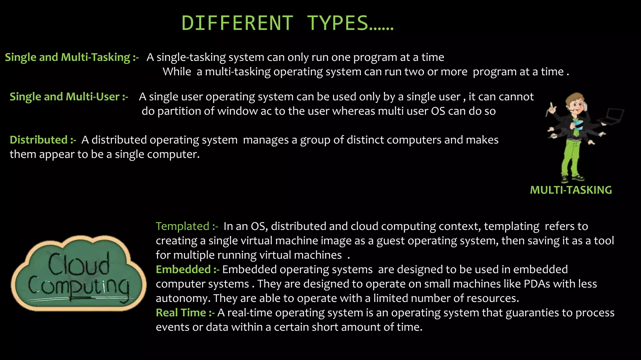 DIFFERENT TYPES……
Single and Multi-Tasking :- A single-tasking system can only run one program at a time
While a multi-tasking operating system can run two or more program at a time .
Single and Multi-User :-
Distributed :- A distributed operating system manages a group of distinct computers and makes
them appear to be a single computer.
MULTI-TASKING
Templated :- In an OS, distributed and cloud computing context, templating refers to
creating a single virtual machine image as a guest operating system, then saving it as a tool
for multiple running virtual machines .
Embedded :- Embedded operating systems are designed to be used in embedded
computer systems . They are designed to operate on small machines like PDAs with less
autonomy. They are able to operate with a limited number of resources.
Real Time :- A real-time operating system is an operating system that guaranties to process
events or data within a certain short amount of time.
A single user operating system can be used only by a single user , it can cannot
do partition of window ac to the user whereas multi user OS can do so
 