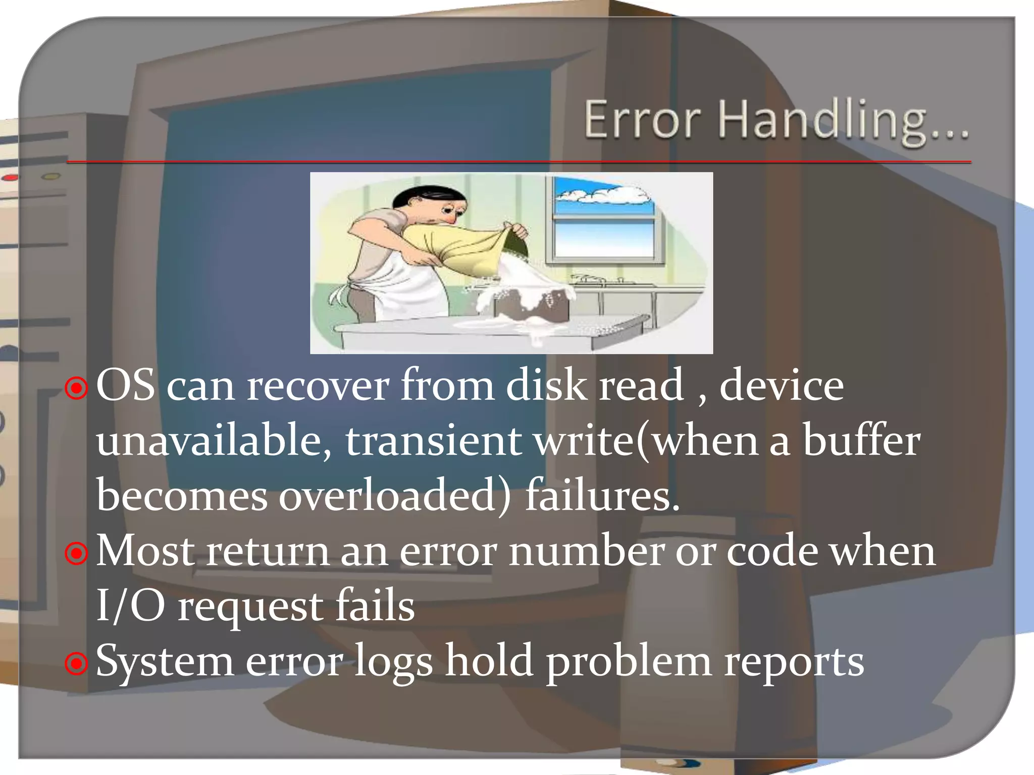 OS can recover from disk read , device
unavailable, transient write(when a buffer
becomes overloaded) failures.
Most return an error number or code when
I/O request fails
System error logs hold problem reports
 