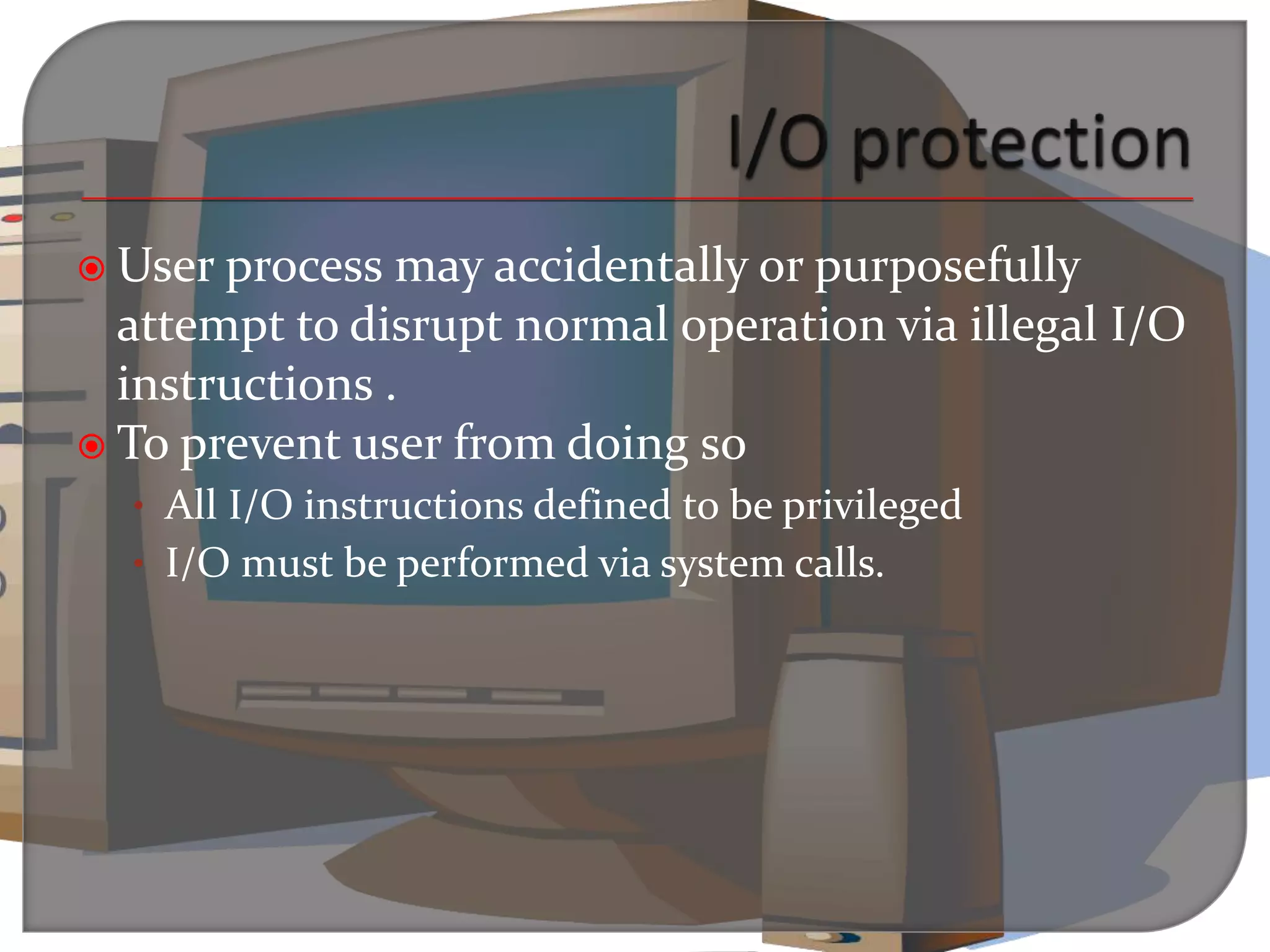  User process may accidentally or purposefully
attempt to disrupt normal operation via illegal I/O
instructions .
 To prevent user from doing so
• All I/O instructions defined to be privileged
• I/O must be performed via system calls.
 