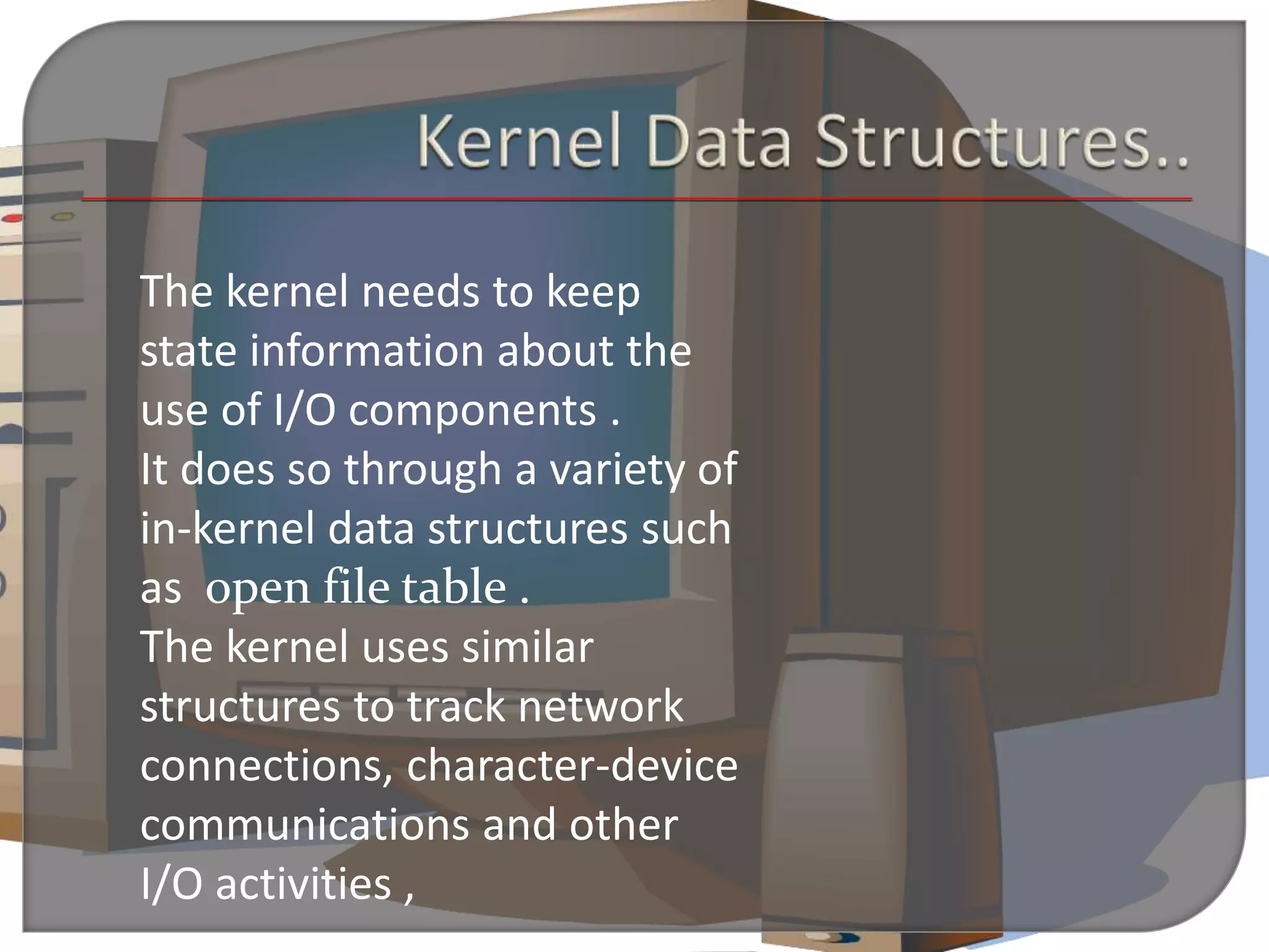 The kernel needs to keep
state information about the
use of I/O components .
It does so through a variety of
in-kernel data structures such
as open file table .
The kernel uses similar
structures to track network
connections, character-device
communications and other
I/O activities ,
 