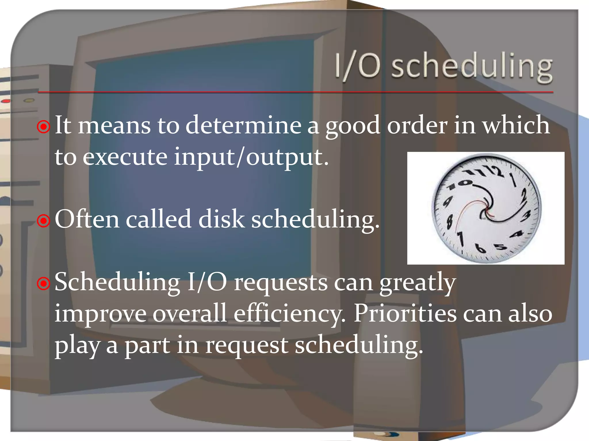 It means to determine a good order in which
to execute input/output.
Often called disk scheduling.
Scheduling I/O requests can greatly
improve overall efficiency. Priorities can also
play a part in request scheduling.
 
