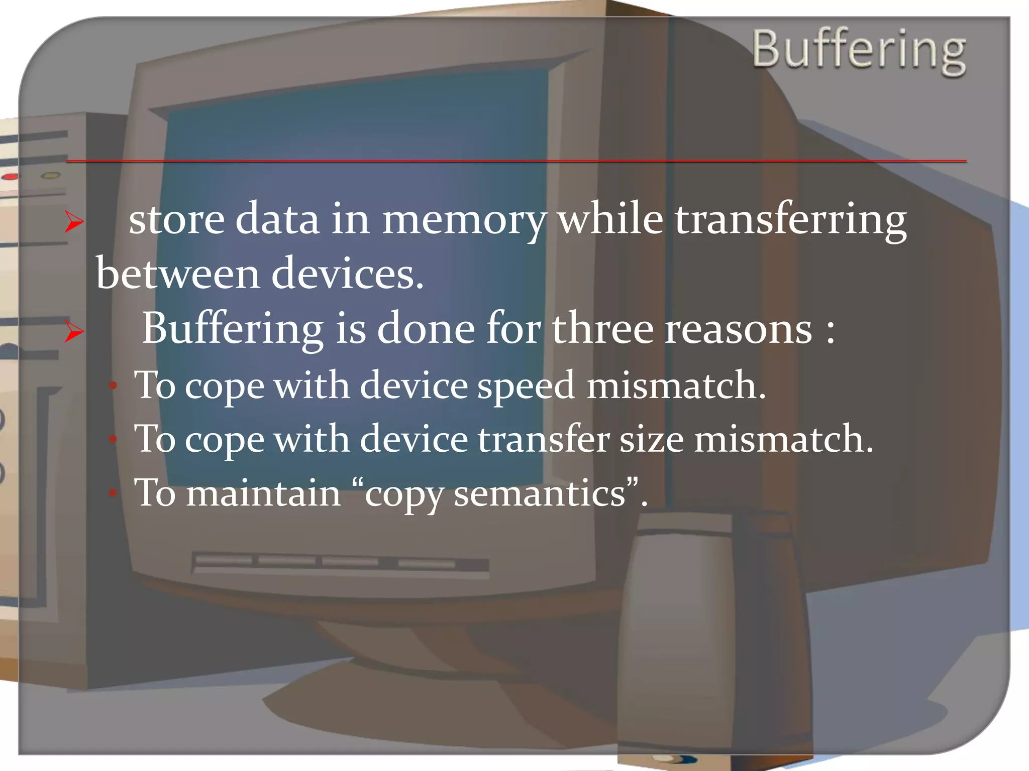  store data in memory while transferring
between devices.
 Buffering is done for three reasons :
• To cope with device speed mismatch.
• To cope with device transfer size mismatch.
• To maintain “copy semantics”.
 