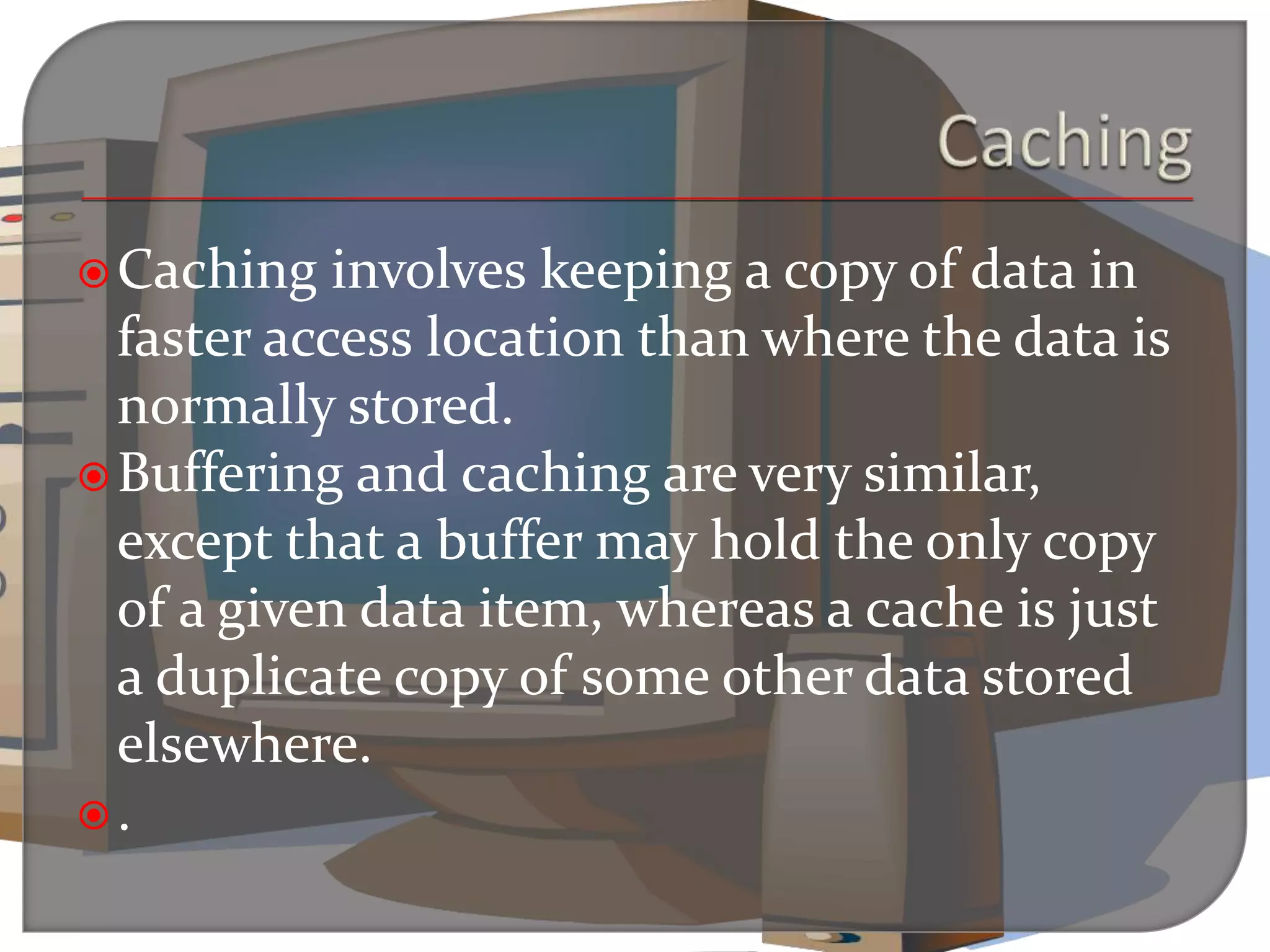 Caching involves keeping a copy of data in
faster access location than where the data is
normally stored.
Buffering and caching are very similar,
except that a buffer may hold the only copy
of a given data item, whereas a cache is just
a duplicate copy of some other data stored
elsewhere.
.
 