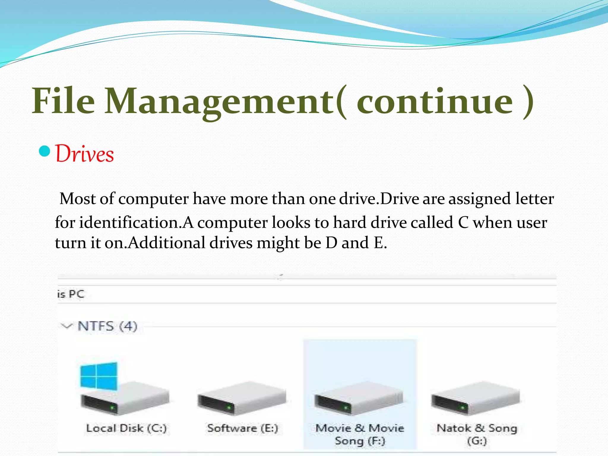 File Management( continue )
Drives
Most of computer have more than one drive.Drive are assigned letter
for identification.A computer looks to hard drive called C when user
turn it on.Additional drives might be D and E.
 