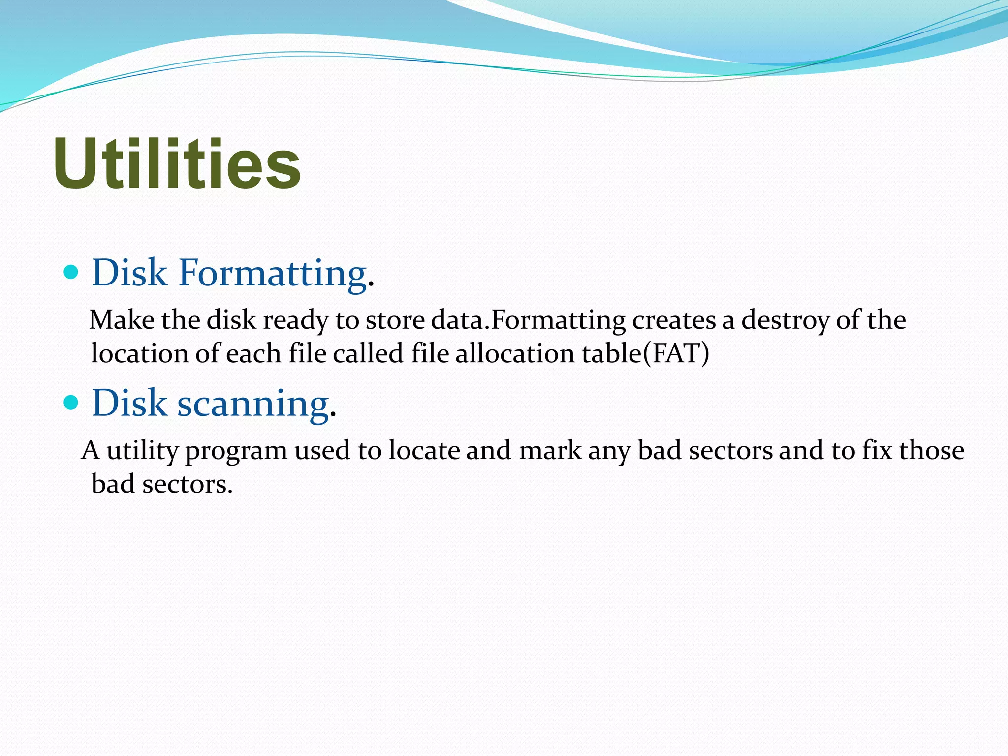 Utilities
 Disk Formatting.
Make the disk ready to store data.Formatting creates a destroy of the
location of each file called file allocation table(FAT)
 Disk scanning.
A utility program used to locate and mark any bad sectors and to fix those
bad sectors.
 