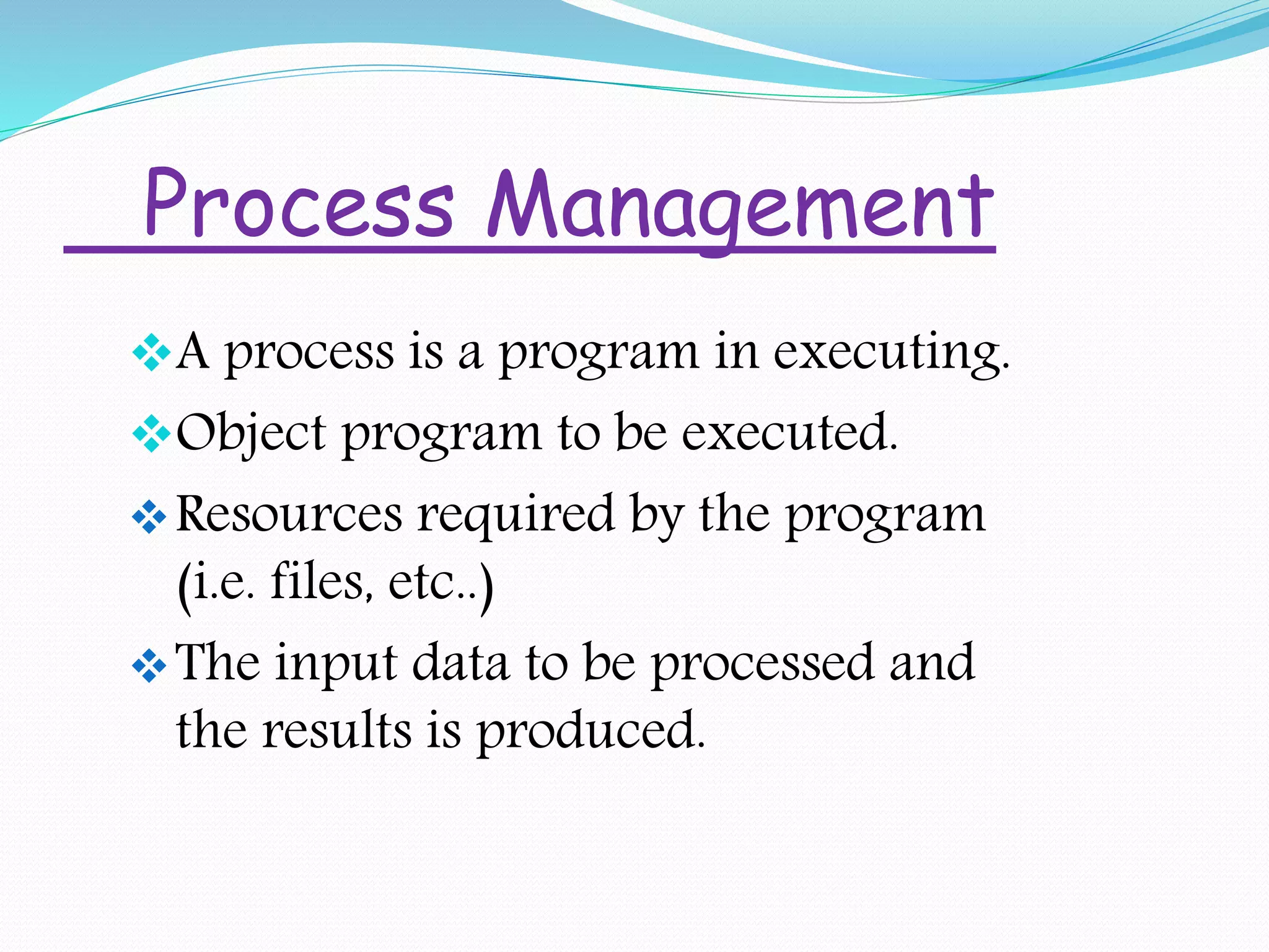 Process Management
A process is a program in executing.
Object program to be executed.
Resources required by the program
(i.e. files, etc..)
The input data to be processed and
the results is produced.
 