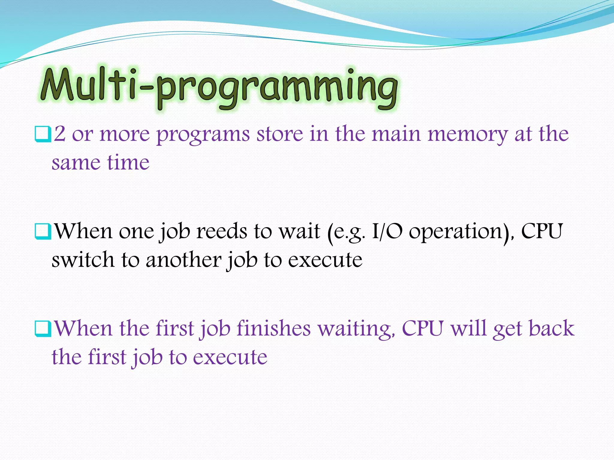 2 or more programs store in the main memory at the
same time
When one job reeds to wait (e.g. I/O operation), CPU
switch to another job to execute
When the first job finishes waiting, CPU will get back
the first job to execute
 