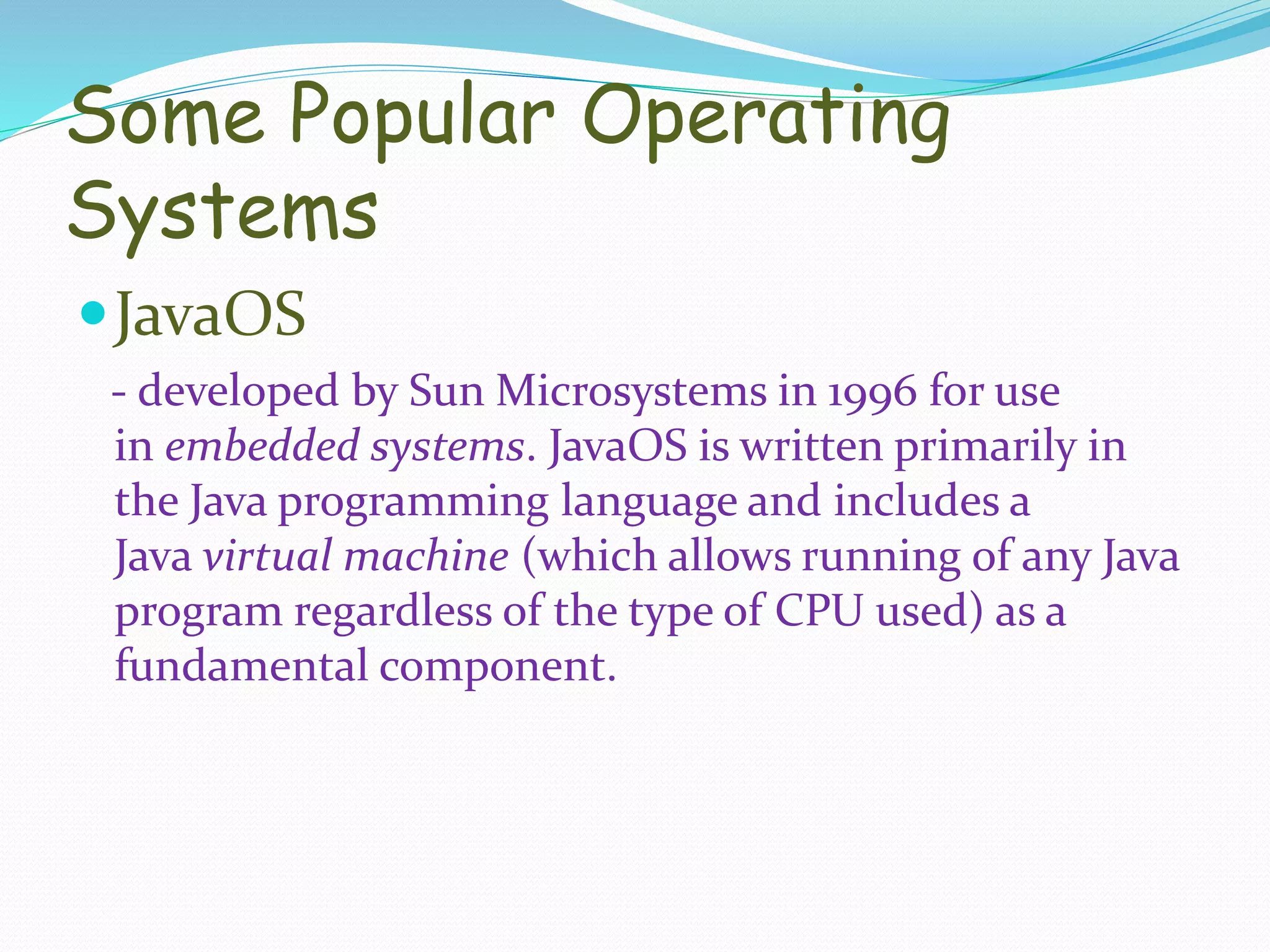 Some Popular Operating
Systems
JavaOS
- developed by Sun Microsystems in 1996 for use
in embedded systems. JavaOS is written primarily in
the Java programming language and includes a
Java virtual machine (which allows running of any Java
program regardless of the type of CPU used) as a
fundamental component.
 