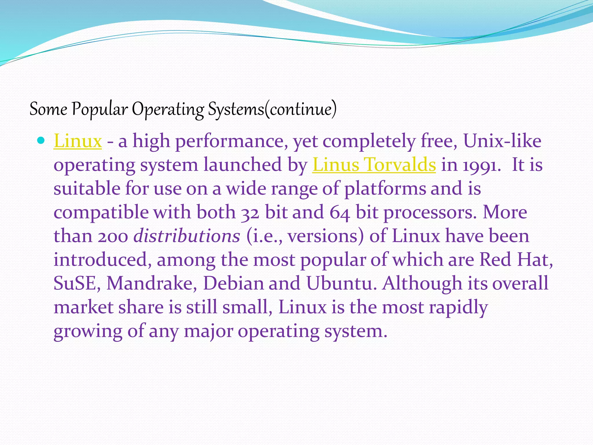 Some Popular Operating Systems(continue)
 Linux - a high performance, yet completely free, Unix-like
operating system launched by Linus Torvalds in 1991. It is
suitable for use on a wide range of platforms and is
compatible with both 32 bit and 64 bit processors. More
than 200 distributions (i.e., versions) of Linux have been
introduced, among the most popular of which are Red Hat,
SuSE, Mandrake, Debian and Ubuntu. Although its overall
market share is still small, Linux is the most rapidly
growing of any major operating system.
 