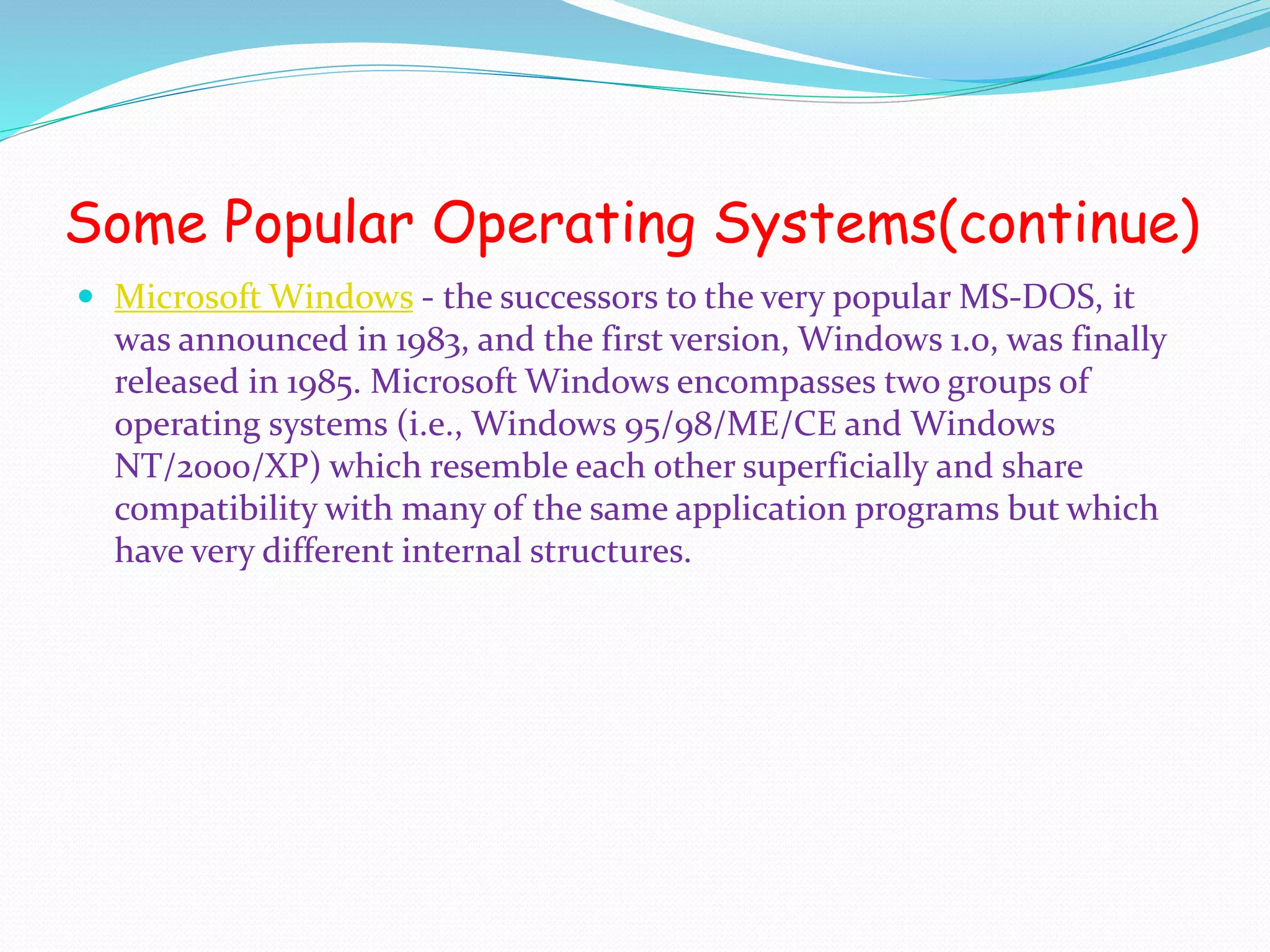 Some Popular Operating Systems(continue)
 Microsoft Windows - the successors to the very popular MS-DOS, it
was announced in 1983, and the first version, Windows 1.0, was finally
released in 1985. Microsoft Windows encompasses two groups of
operating systems (i.e., Windows 95/98/ME/CE and Windows
NT/2000/XP) which resemble each other superficially and share
compatibility with many of the same application programs but which
have very different internal structures.
 