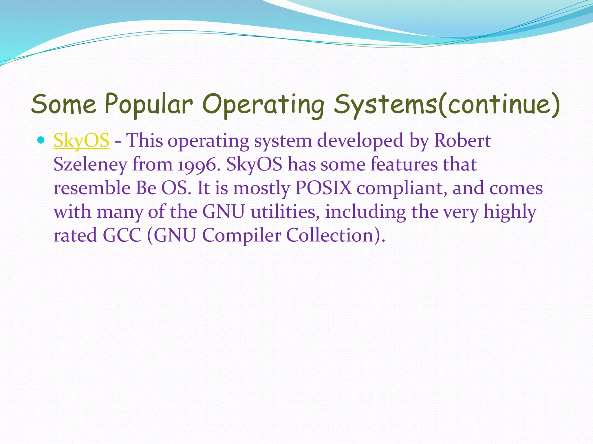 Some Popular Operating Systems(continue)
 SkyOS - This operating system developed by Robert
Szeleney from 1996. SkyOS has some features that
resemble Be OS. It is mostly POSIX compliant, and comes
with many of the GNU utilities, including the very highly
rated GCC (GNU Compiler Collection).
 