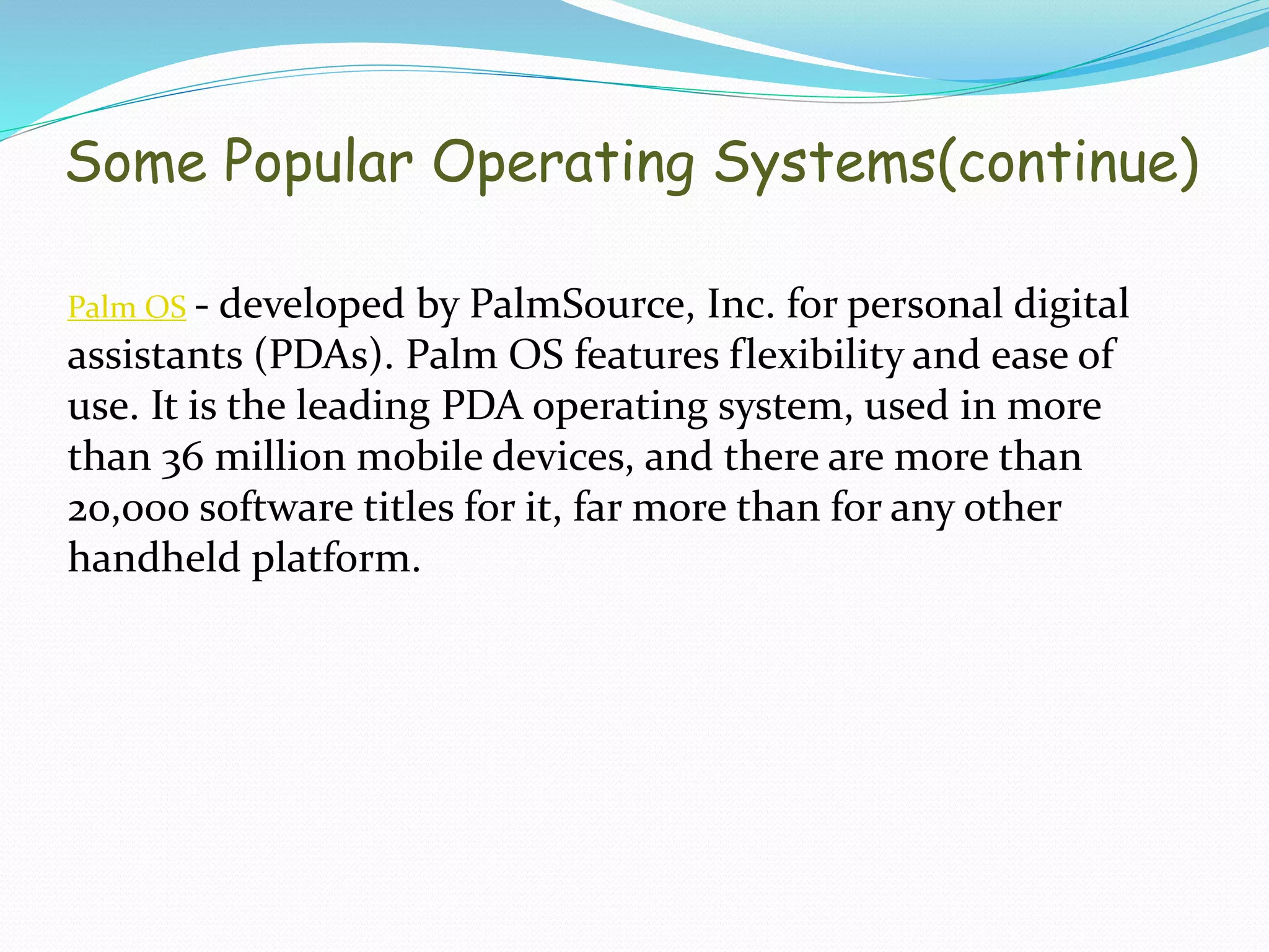Palm OS - developed by PalmSource, Inc. for personal digital
assistants (PDAs). Palm OS features flexibility and ease of
use. It is the leading PDA operating system, used in more
than 36 million mobile devices, and there are more than
20,000 software titles for it, far more than for any other
handheld platform.
Some Popular Operating Systems(continue)
 