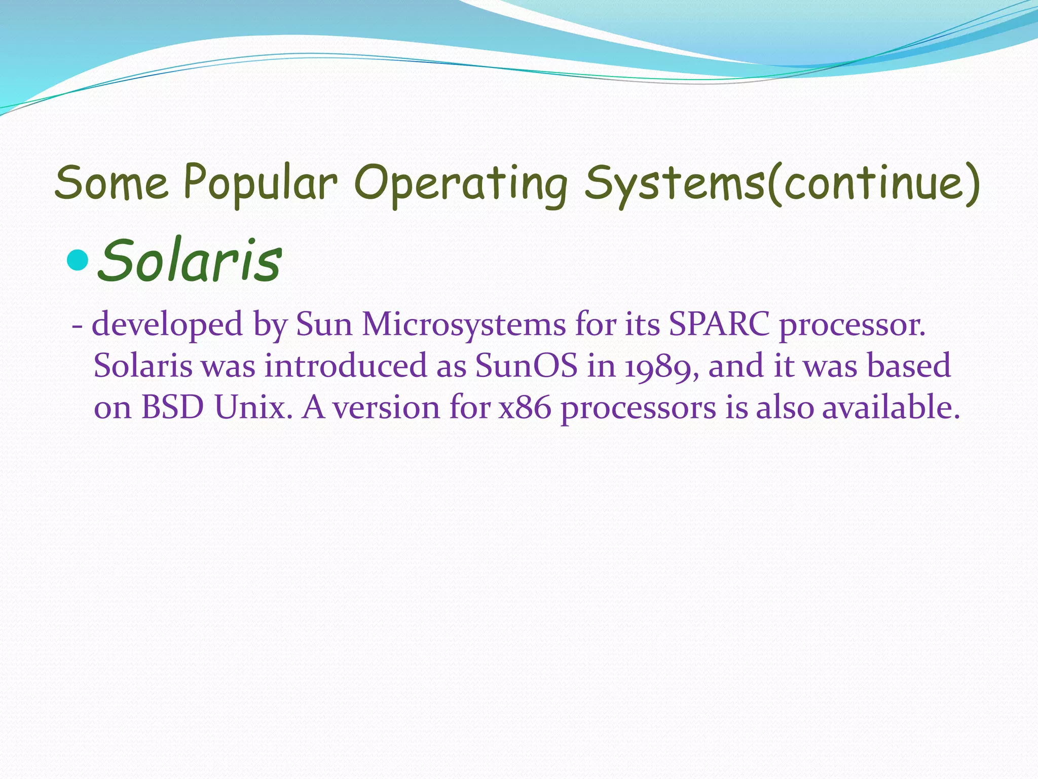 Some Popular Operating Systems(continue)
Solaris
- developed by Sun Microsystems for its SPARC processor.
Solaris was introduced as SunOS in 1989, and it was based
on BSD Unix. A version for x86 processors is also available.
 