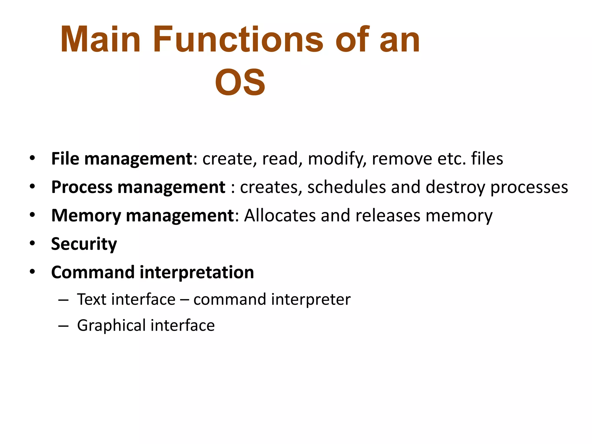 Main Functions of an
OS
• File management: create, read, modify, remove etc. files
• Process management : creates, schedules and destroy processes
• Memory management: Allocates and releases memory
• Security
• Command interpretation
– Text interface – command interpreter
– Graphical interface
 