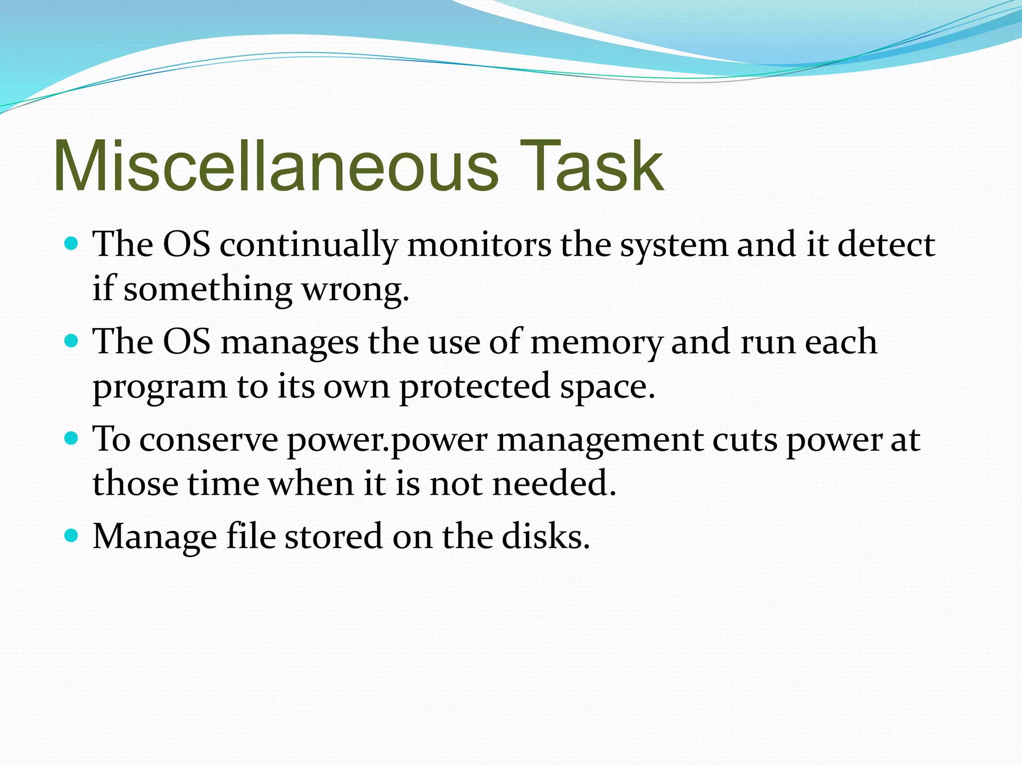 Miscellaneous Task
 The OS continually monitors the system and it detect
if something wrong.
 The OS manages the use of memory and run each
program to its own protected space.
 To conserve power.power management cuts power at
those time when it is not needed.
 Manage file stored on the disks.
 