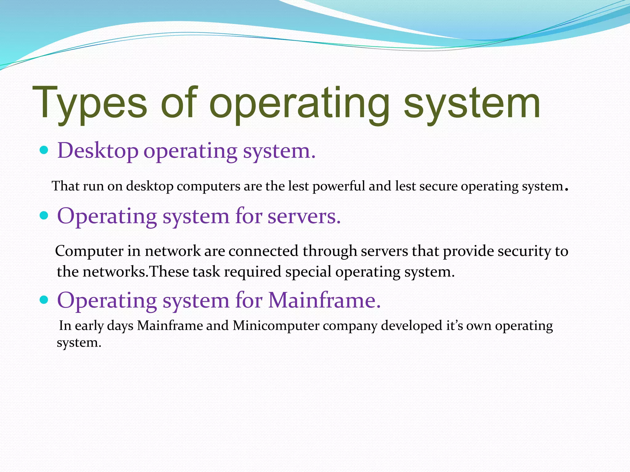 Types of operating system
 Desktop operating system.
That run on desktop computers are the lest powerful and lest secure operating system.
 Operating system for servers.
Computer in network are connected through servers that provide security to
the networks.These task required special operating system.
 Operating system for Mainframe.
In early days Mainframe and Minicomputer company developed it’s own operating
system.
 