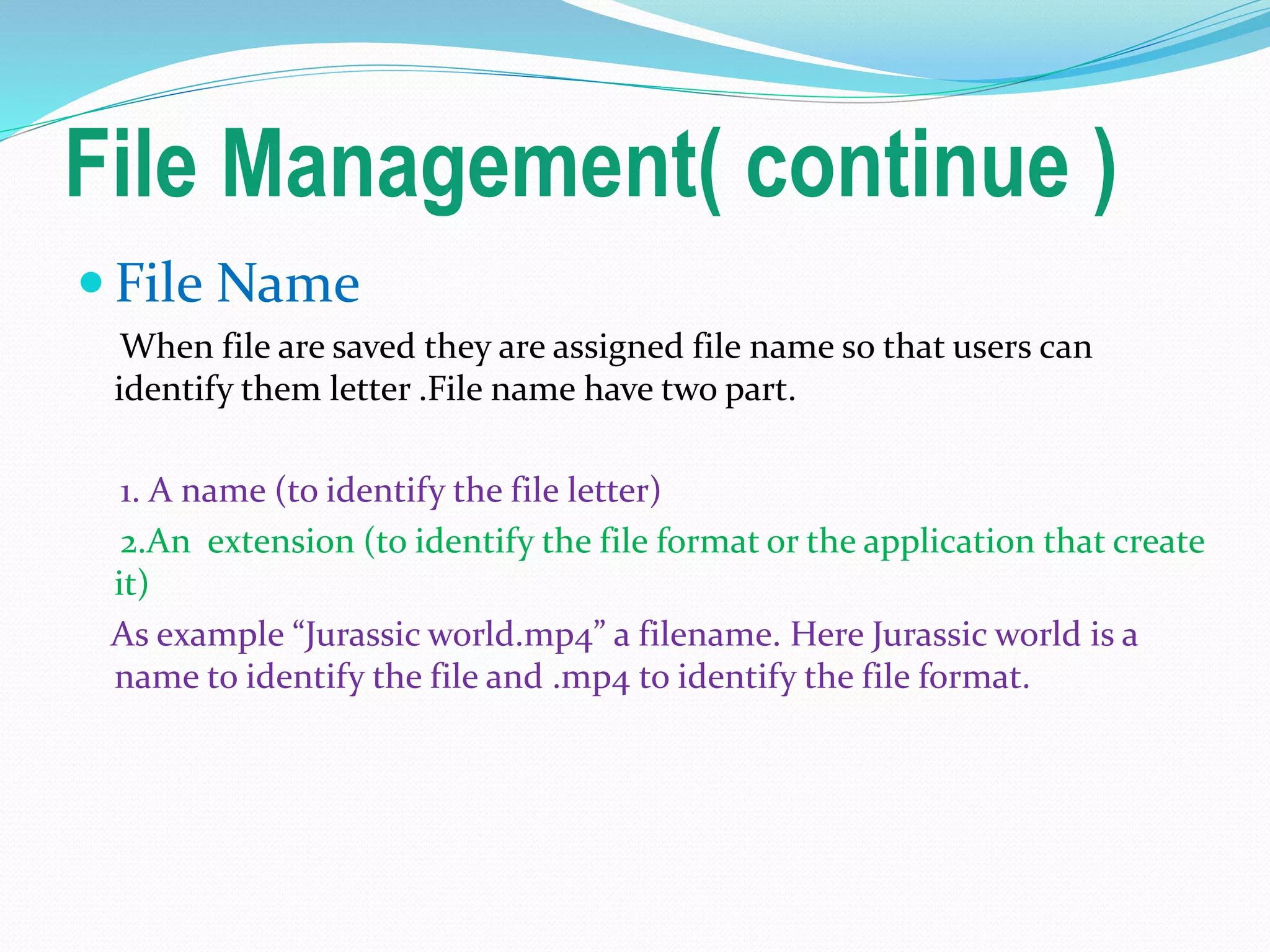 File Management( continue )
 File Name
When file are saved they are assigned file name so that users can
identify them letter .File name have two part.
1. A name (to identify the file letter)
2.An extension (to identify the file format or the application that create
it)
As example “Jurassic world.mp4” a filename. Here Jurassic world is a
name to identify the file and .mp4 to identify the file format.
 