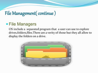 File Management( continue )
 File Managers
OS include a separated program that a user can use to explore
drives,folders,files.There are a verity of those but they all allow to
display the folders on a drive.
 