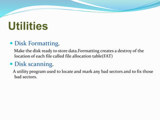 Utilities
 Disk Formatting.
Make the disk ready to store data.Formatting creates a destroy of the
location of each file called file allocation table(FAT)
 Disk scanning.
A utility program used to locate and mark any bad sectors and to fix those
bad sectors.
 