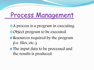 Process Management
A process is a program in executing.
Object program to be executed.
Resources required by the program
(i.e. files, etc..)
The input data to be processed and
the results is produced.
 