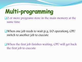 2 or more programs store in the main memory at the
same time
When one job reeds to wait (e.g. I/O operation), CPU
switch to another job to execute
When the first job finishes waiting, CPU will get back
the first job to execute
 