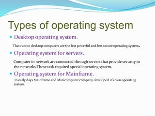 Types of operating system
 Desktop operating system.
That run on desktop computers are the lest powerful and lest secure operating system.
 Operating system for servers.
Computer in network are connected through servers that provide security to
the networks.These task required special operating system.
 Operating system for Mainframe.
In early days Mainframe and Minicomputer company developed it’s own operating
system.
 