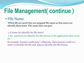 File Management( continue )
 File Name
When file are saved they are assigned file name so that users can
identify them letter .File name have two part.
1. A name (to identify the file letter)
2.An extension (to identify the file format or the application that create
it)
As example “Jurassic world.mp4” a filename. Here Jurassic world is a
name to identify the file and .mp4 to identify the file format.
 