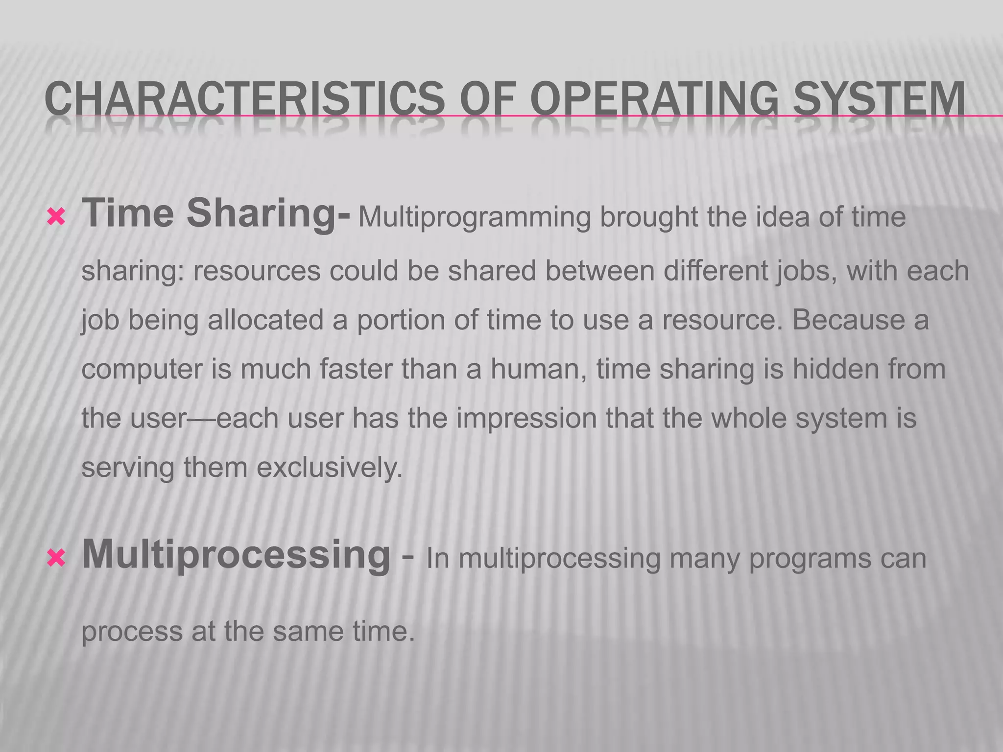 CHARACTERISTICS OF OPERATING SYSTEM
Time Sharing- Multiprogramming brought the idea of time
sharing: resources could be shared between different jobs, with each
job being allocated a portion of time to use a resource. Because a
computer is much faster than a human, time sharing is hidden from
the user—each user has the impression that the whole system is
serving them exclusively.
Multiprocessing - In multiprocessing many programs can
process at the same time.