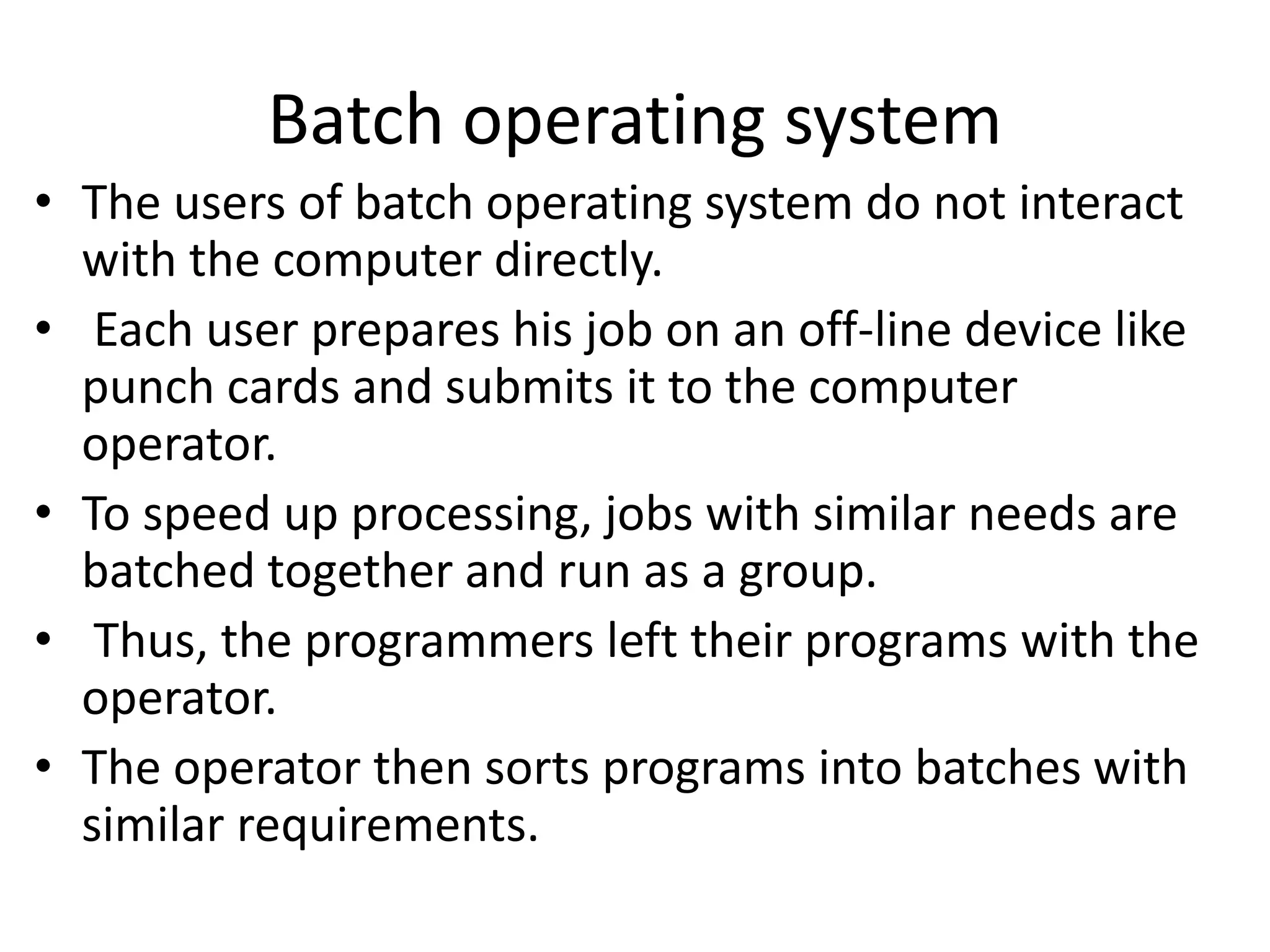 Batch operating system
• The users of batch operating system do not interact
with the computer directly.
• Each user prepares his job on an off-line device like
punch cards and submits it to the computer
operator.
• To speed up processing, jobs with similar needs are
batched together and run as a group.
• Thus, the programmers left their programs with the
operator.
• The operator then sorts programs into batches with
similar requirements.
 