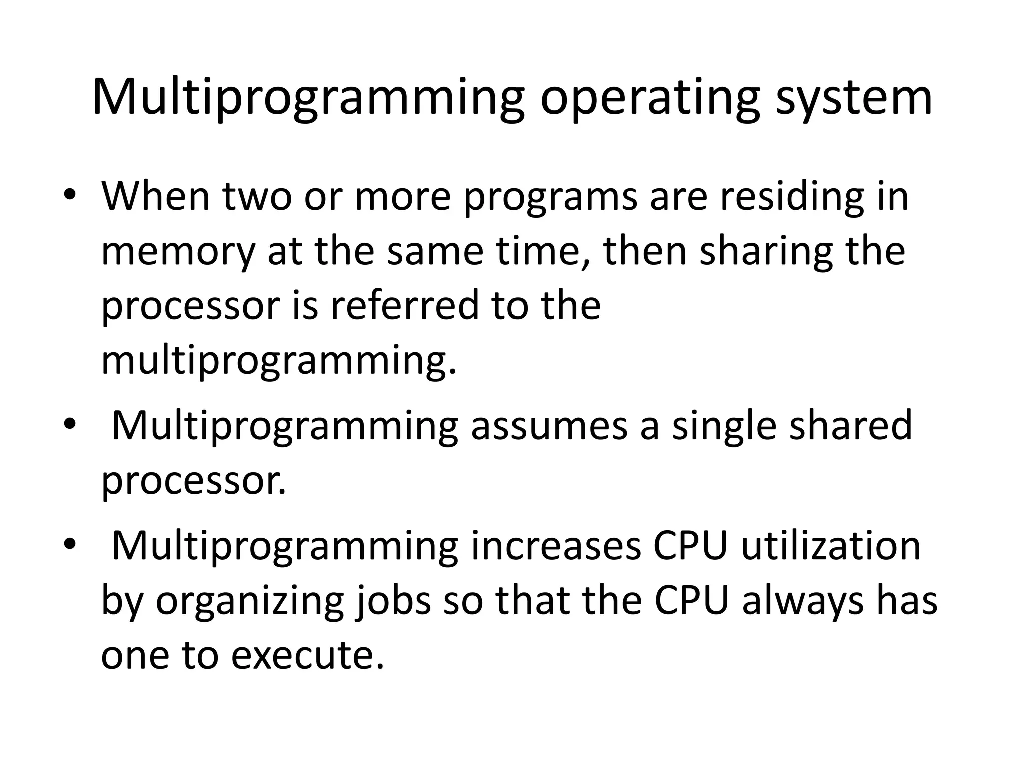 Multiprogramming operating system
• When two or more programs are residing in
memory at the same time, then sharing the
processor is referred to the
multiprogramming.
• Multiprogramming assumes a single shared
processor.
• Multiprogramming increases CPU utilization
by organizing jobs so that the CPU always has
one to execute.
 