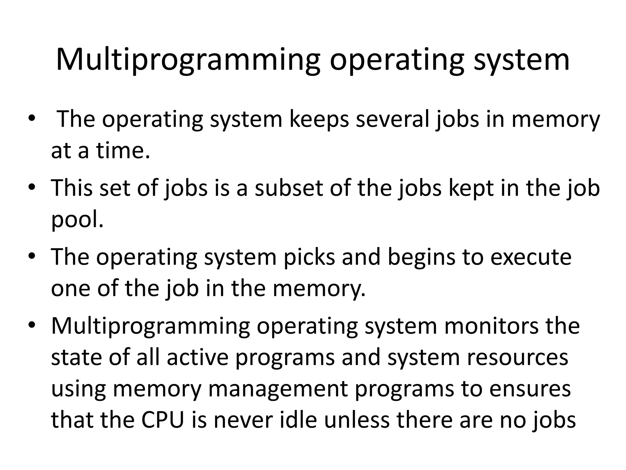 Multiprogramming operating system
• The operating system keeps several jobs in memory
at a time.
• This set of jobs is a subset of the jobs kept in the job
pool.
• The operating system picks and begins to execute
one of the job in the memory.
• Multiprogramming operating system monitors the
state of all active programs and system resources
using memory management programs to ensures
that the CPU is never idle unless there are no jobs
 