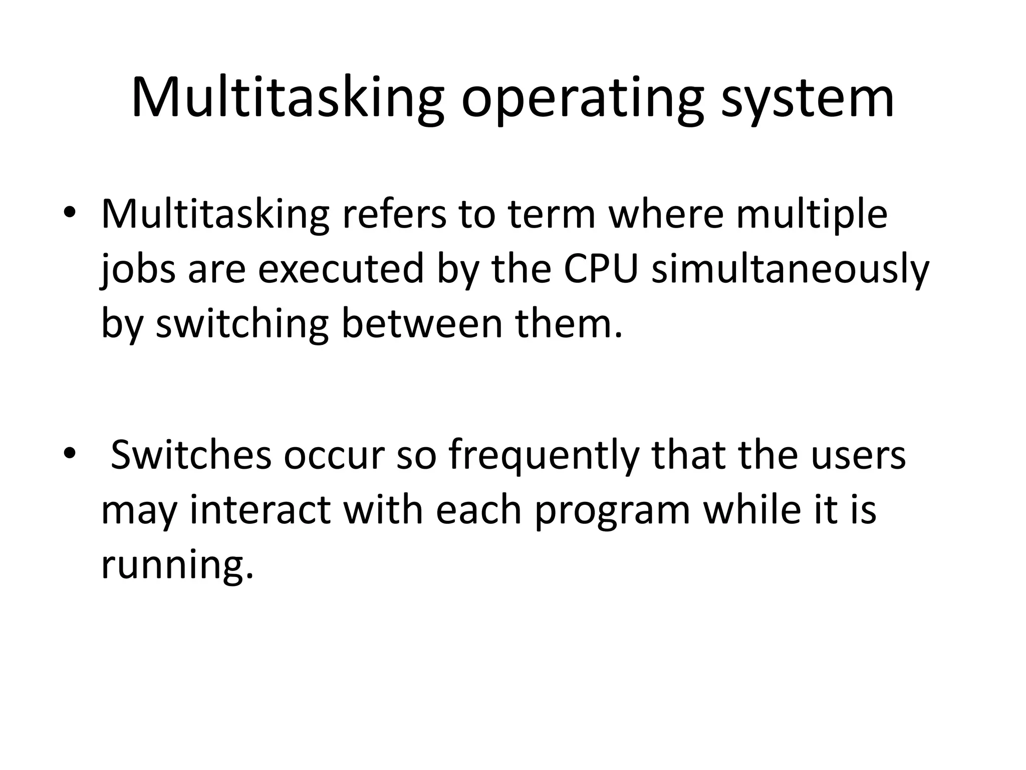 Multitasking operating system
• Multitasking refers to term where multiple
jobs are executed by the CPU simultaneously
by switching between them.
• Switches occur so frequently that the users
may interact with each program while it is
running.
 