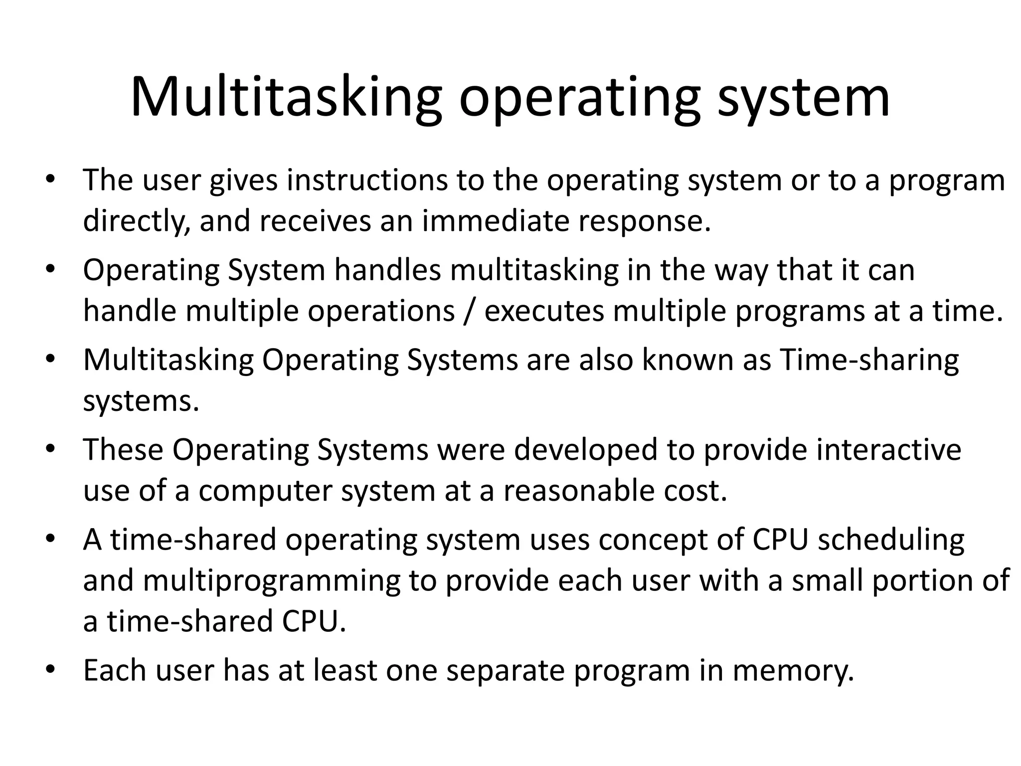 Multitasking operating system
• The user gives instructions to the operating system or to a program
directly, and receives an immediate response.
• Operating System handles multitasking in the way that it can
handle multiple operations / executes multiple programs at a time.
• Multitasking Operating Systems are also known as Time-sharing
systems.
• These Operating Systems were developed to provide interactive
use of a computer system at a reasonable cost.
• A time-shared operating system uses concept of CPU scheduling
and multiprogramming to provide each user with a small portion of
a time-shared CPU.
• Each user has at least one separate program in memory.
 