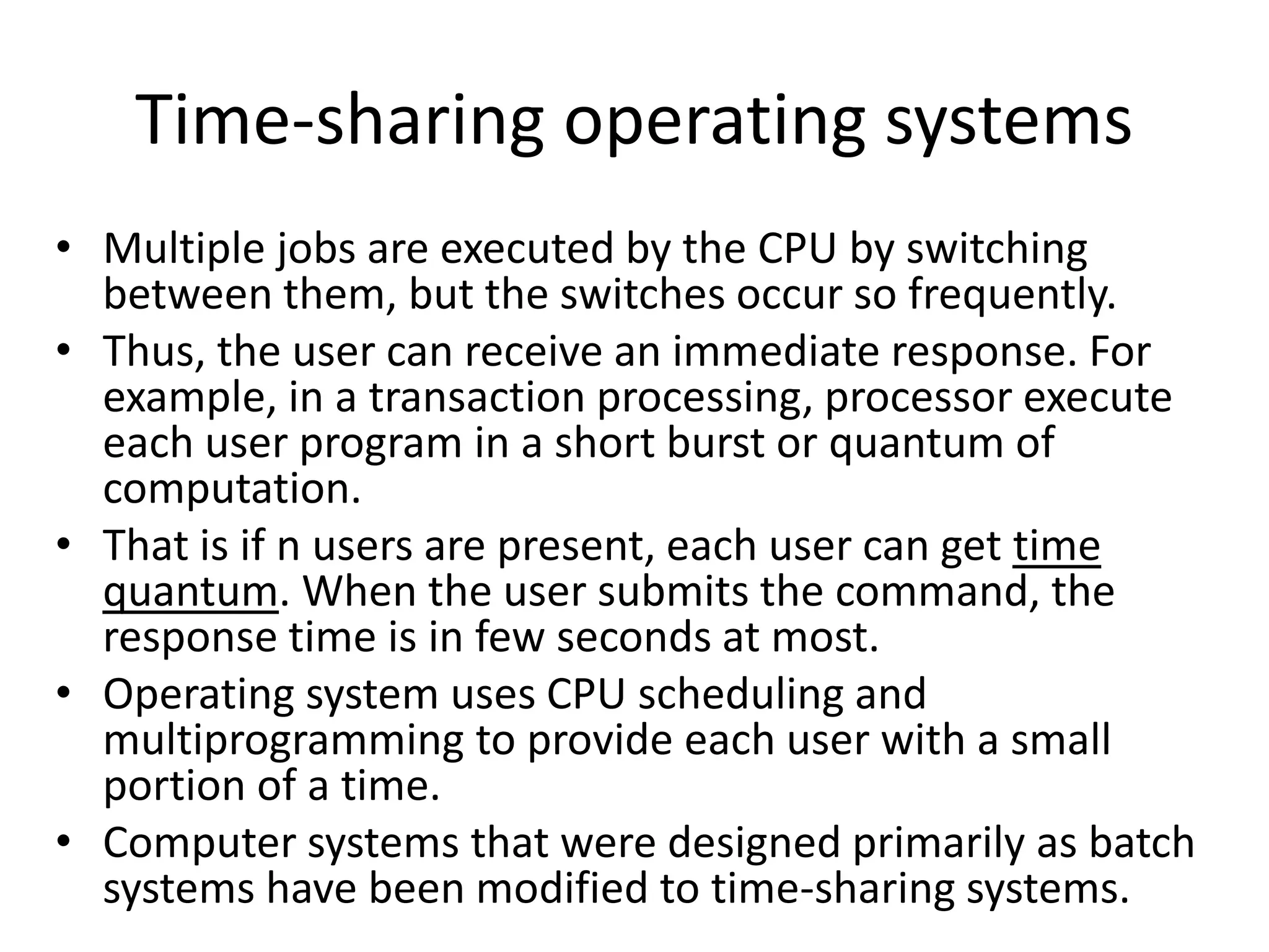 Time-sharing operating systems
• Multiple jobs are executed by the CPU by switching
between them, but the switches occur so frequently.
• Thus, the user can receive an immediate response. For
example, in a transaction processing, processor execute
each user program in a short burst or quantum of
computation.
• That is if n users are present, each user can get time
quantum. When the user submits the command, the
response time is in few seconds at most.
• Operating system uses CPU scheduling and
multiprogramming to provide each user with a small
portion of a time.
• Computer systems that were designed primarily as batch
systems have been modified to time-sharing systems.
 