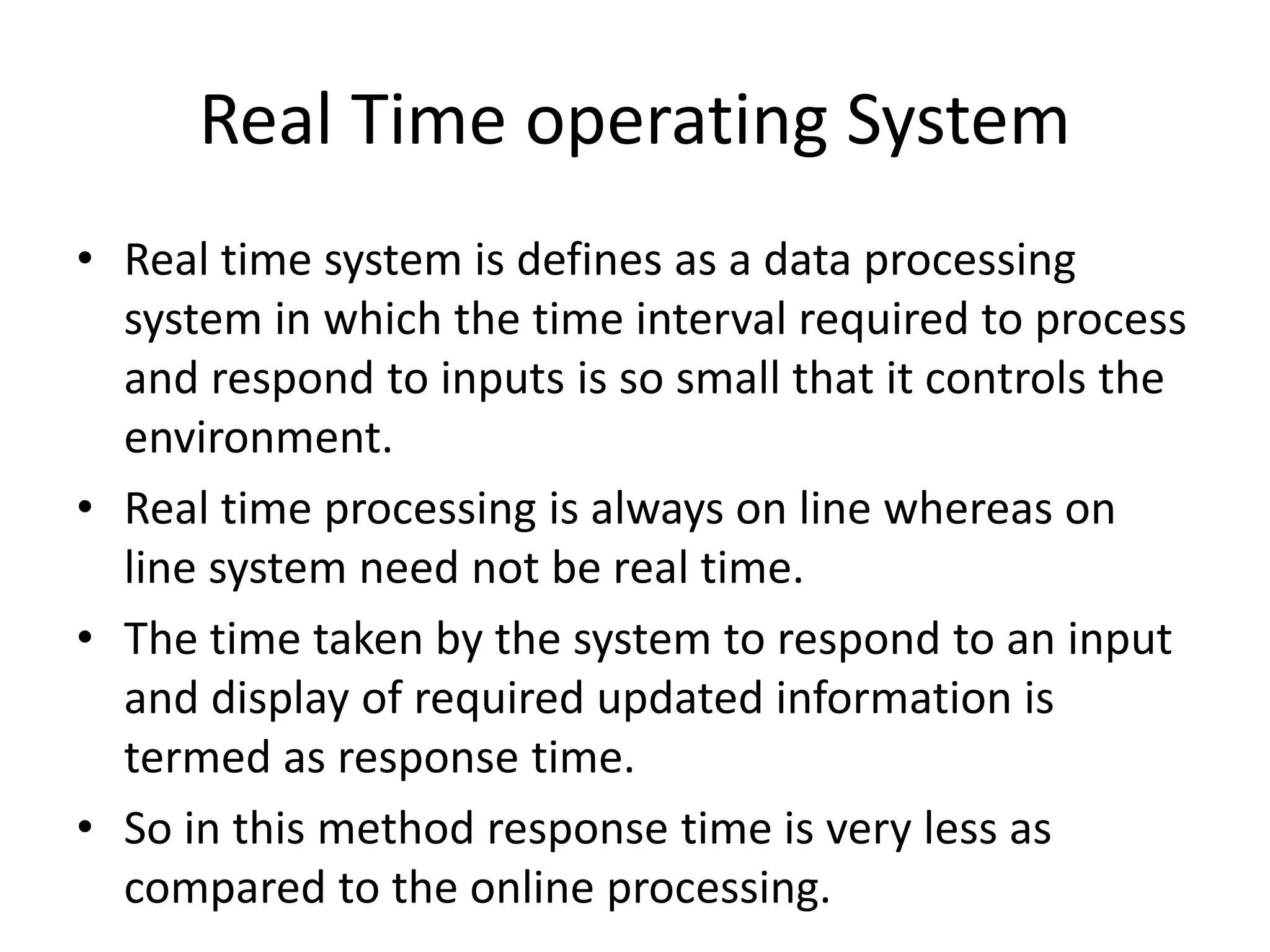 Real Time operating System
• Real time system is defines as a data processing
system in which the time interval required to process
and respond to inputs is so small that it controls the
environment.
• Real time processing is always on line whereas on
line system need not be real time.
• The time taken by the system to respond to an input
and display of required updated information is
termed as response time.
• So in this method response time is very less as
compared to the online processing.
 
