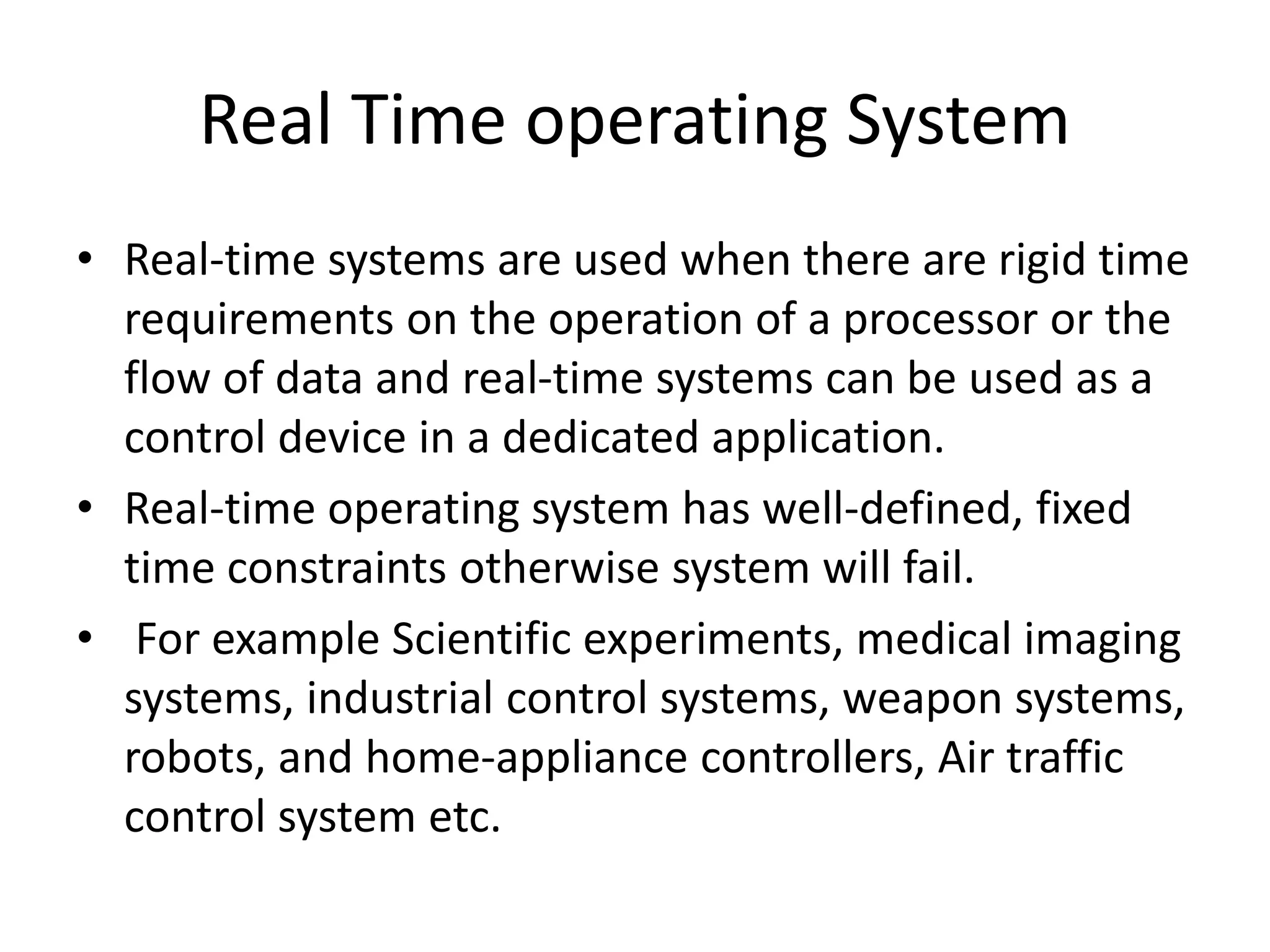 Real Time operating System
• Real-time systems are used when there are rigid time
requirements on the operation of a processor or the
flow of data and real-time systems can be used as a
control device in a dedicated application.
• Real-time operating system has well-defined, fixed
time constraints otherwise system will fail.
• For example Scientific experiments, medical imaging
systems, industrial control systems, weapon systems,
robots, and home-appliance controllers, Air traffic
control system etc.
 