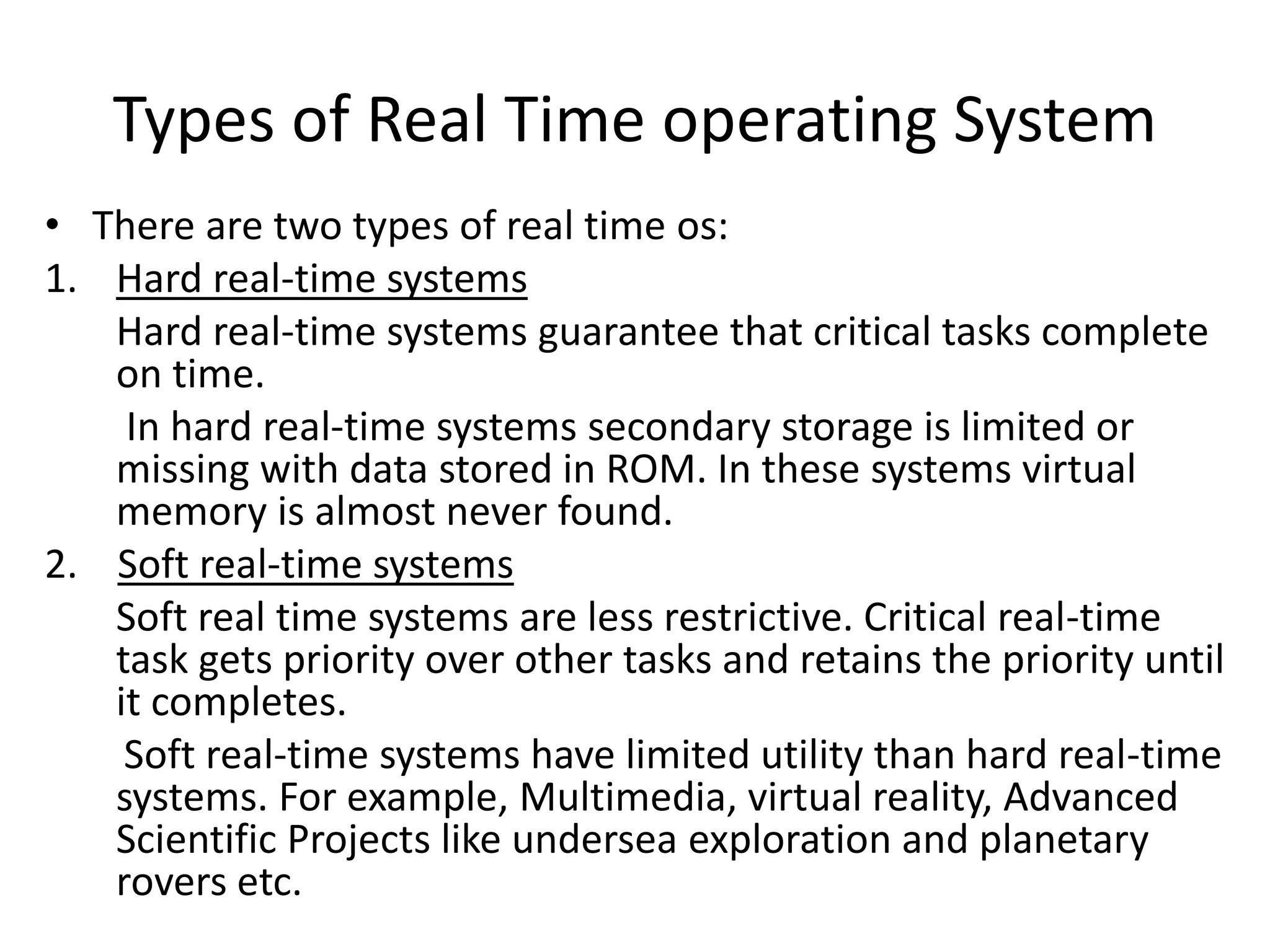 Types of Real Time operating System
• There are two types of real time os:
1. Hard real-time systems
Hard real-time systems guarantee that critical tasks complete
on time.
In hard real-time systems secondary storage is limited or
missing with data stored in ROM. In these systems virtual
memory is almost never found.
2. Soft real-time systems
Soft real time systems are less restrictive. Critical real-time
task gets priority over other tasks and retains the priority until
it completes.
Soft real-time systems have limited utility than hard real-time
systems. For example, Multimedia, virtual reality, Advanced
Scientific Projects like undersea exploration and planetary
rovers etc.
 