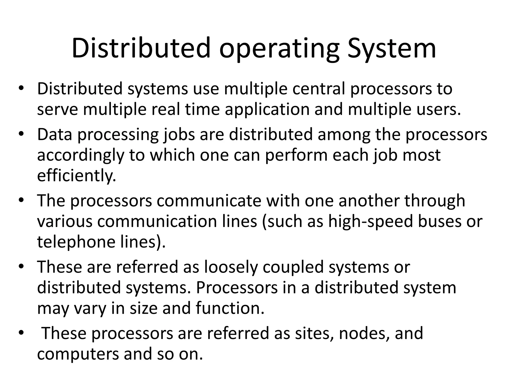 Distributed operating System
• Distributed systems use multiple central processors to
serve multiple real time application and multiple users.
• Data processing jobs are distributed among the processors
accordingly to which one can perform each job most
efficiently.
• The processors communicate with one another through
various communication lines (such as high-speed buses or
telephone lines).
• These are referred as loosely coupled systems or
distributed systems. Processors in a distributed system
may vary in size and function.
• These processors are referred as sites, nodes, and
computers and so on.
 