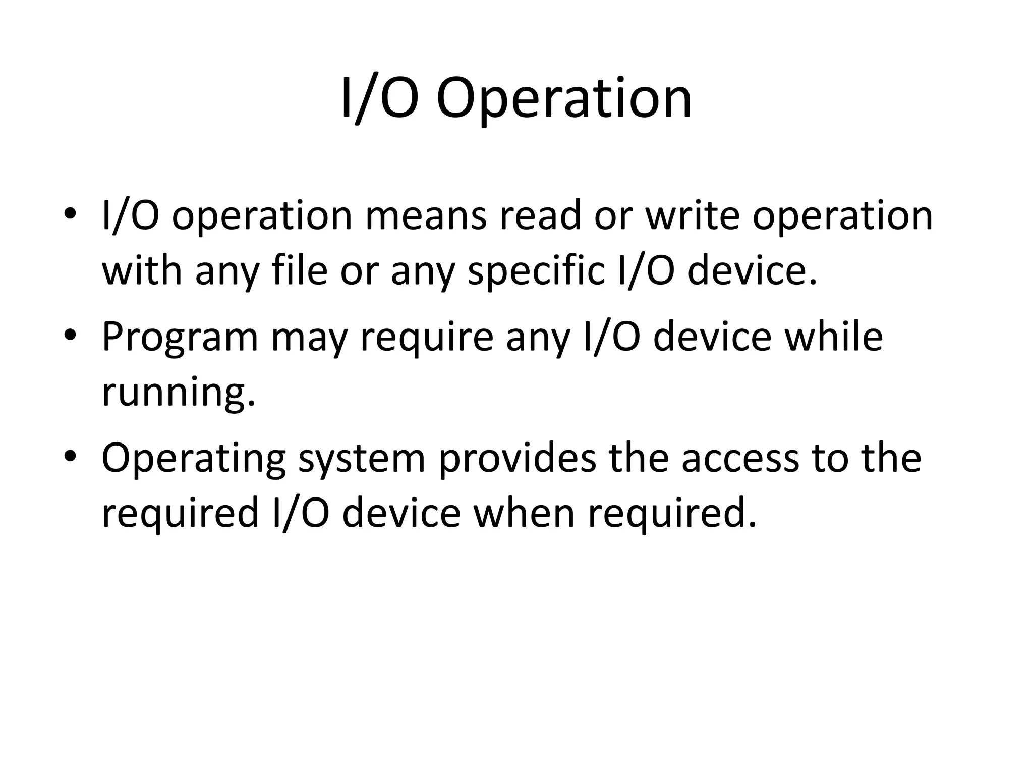 I/O Operation
• I/O operation means read or write operation
with any file or any specific I/O device.
• Program may require any I/O device while
running.
• Operating system provides the access to the
required I/O device when required.
 