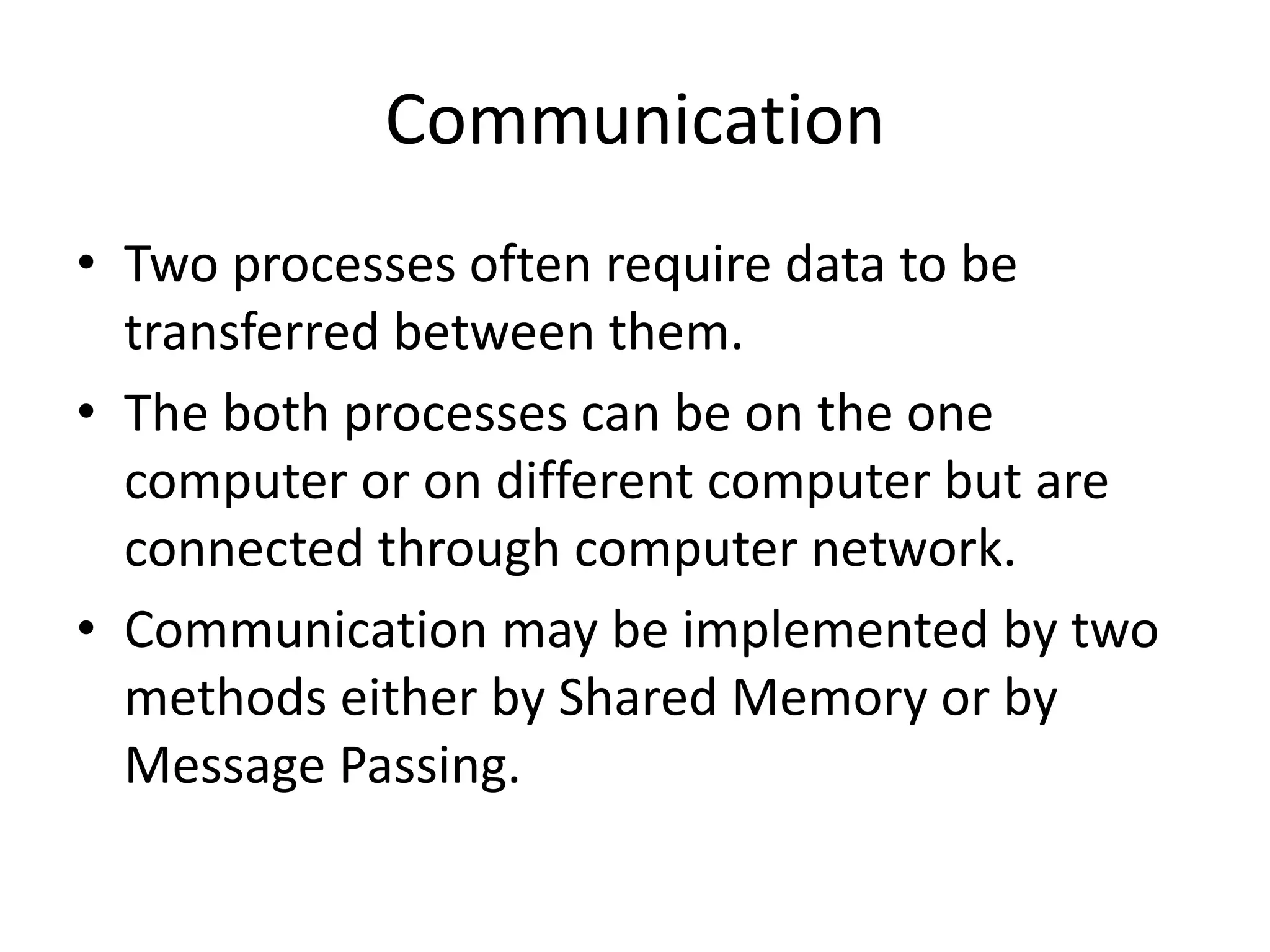Communication
• Two processes often require data to be
transferred between them.
• The both processes can be on the one
computer or on different computer but are
connected through computer network.
• Communication may be implemented by two
methods either by Shared Memory or by
Message Passing.
 
